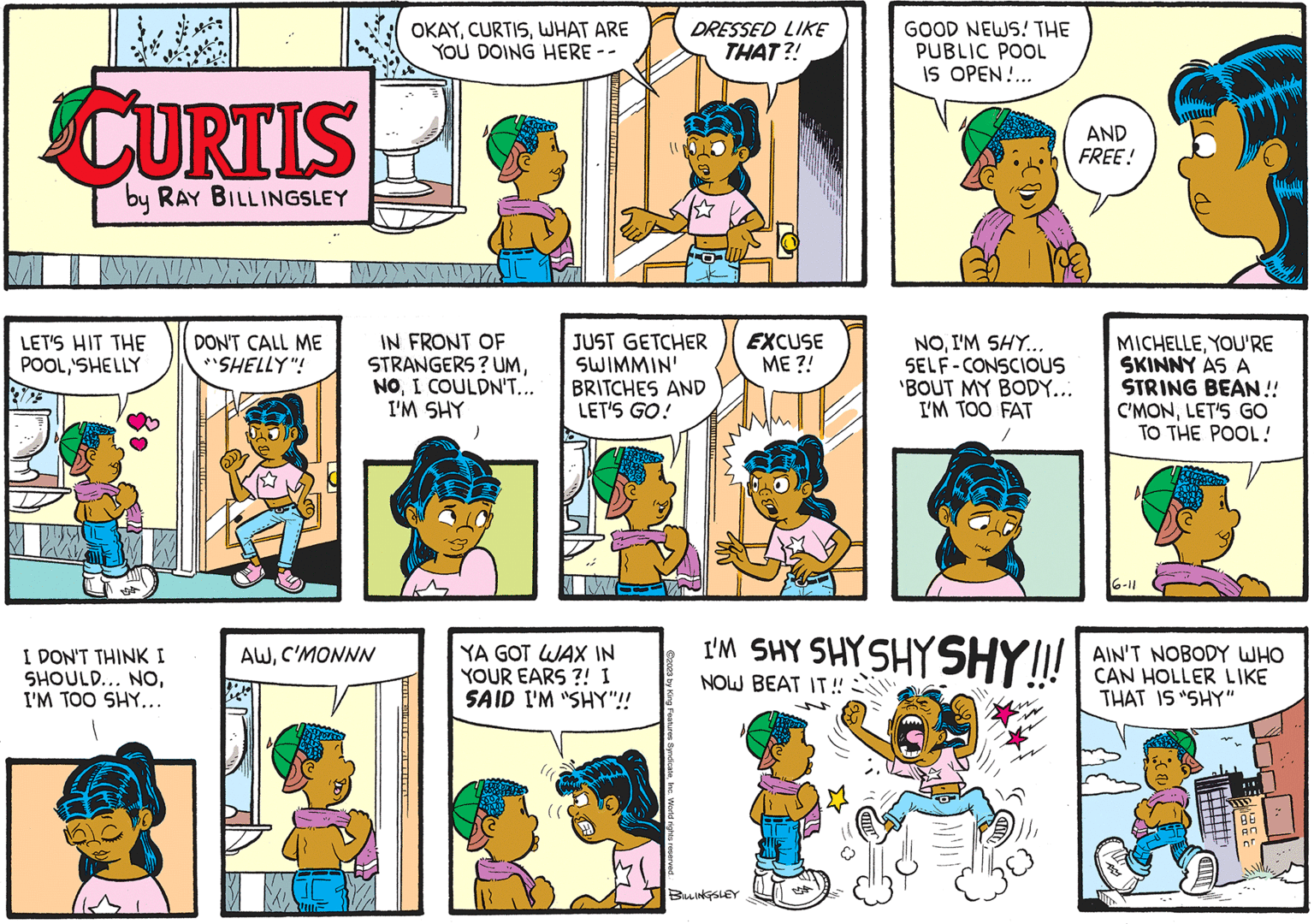 Line OCR: CURTIS by RAY BILLINGSLEY WAUNNYIN DON'T CALL ME "SHELLY"! LET'S HIT THE POOL'SHELLY I DON'T THINK I SHOULD... NOI'M TOO SHY... OKAYWHAT ARE YOU DOING HERE -- IN FRONT OF STRANGERS? UMI COULDN'T... I'M SHY AWC'MONNN JUST GETCHER SWIMMIN' BRITCHES AND LET'S GO! YA GOT WAX IN YOUR EARS?! I SAID I'M "SHY"!! fight ©2023 by King Features SyndicateDRESSED LIKE THAT?! World rights r EXCUSE ME ?! BILLINGSLEY GOOD NEWS! THE PUBLIC POOL IS OPEN!... NOI'M SHY... SELF-CONSCIOUS 'BOUT MY BODY... I'M TOO FAT I'M SHY SHY SHYSHY!!! NOW BEAT IT!! AND FREE! MICHELLEYOU'RE SKINNY AS A STRING BEAN!! C'MONLET'S GO TO THE POOL! 16-11 AIN'T NOBODY WHO CAN HOLLER LIKE THAT IS "SHY" AN AN CURTIS by RAY BILLINGSLEY WAUNNYIN DON'T CALL ME " SHELLY " ! LET'S HIT THE POOL' SHELLY I DON'T THINK I SHOULD ... NOI'M TOO SHY ... OKAYWHAT ARE YOU DOING HERE -- IN FRONT OF STRANGERS ? UMI COULDN'T ... I'M SHY AWC'MONNN JUST GETCHER SWIMMIN ' BRITCHES AND LET'S GO ! YA GOT WAX IN YOUR EARS ?! I SAID I'M " SHY " !! fight © 2023 by King Features SyndicateDRESSED LIKE THAT ?! World rights r EXCUSE ME ? ! BILLINGSLEY GOOD NEWS ! THE PUBLIC POOL IS OPEN ! ... NOI'M SHY ... SELF - CONSCIOUS ' BOUT MY BODY ... I'M TOO FAT I'M SHY SHY SHYSHY !!! NOW BEAT IT !! AND FREE ! MICHELLEYOU'RE SKINNY AS A STRING BEAN !! C'MONLET'S GO TO THE POOL ! 16-11 AIN'T NOBODY WHO CAN HOLLER LIKE THAT IS " SHY " AN AN