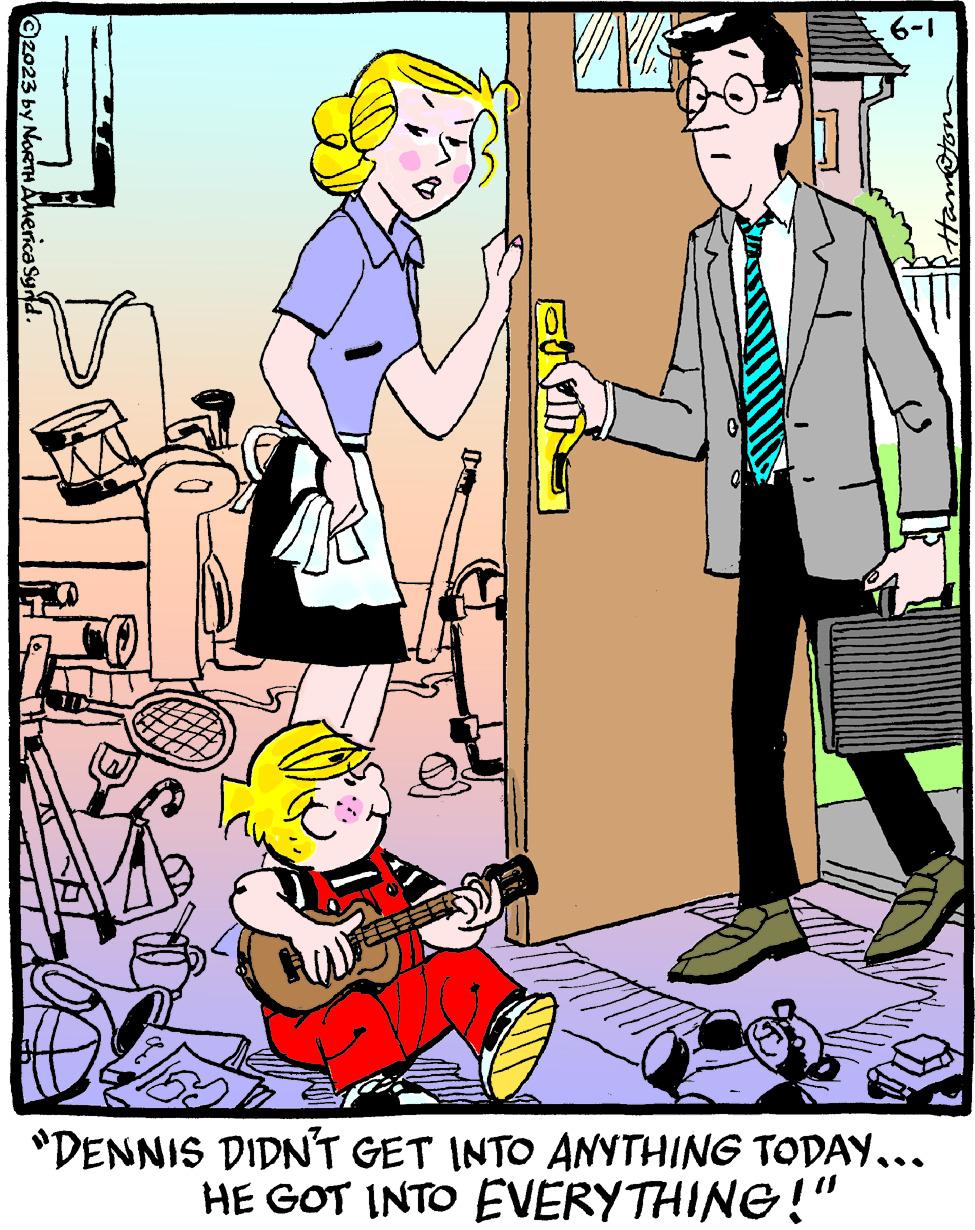 Illustration OCR: ©2023 by NORTH America Synd. IK q ? .6-1 "DENNIS DIDN'T GET INTO ANYTHING TODAY….. HE GOT INTO EVERYTHING!" © 2023 by NORTH America Synd . IK q ? .6-1 " DENNIS DIDN'T GET INTO ANYTHING TODAY … .. HE GOT INTO EVERYTHING ! "