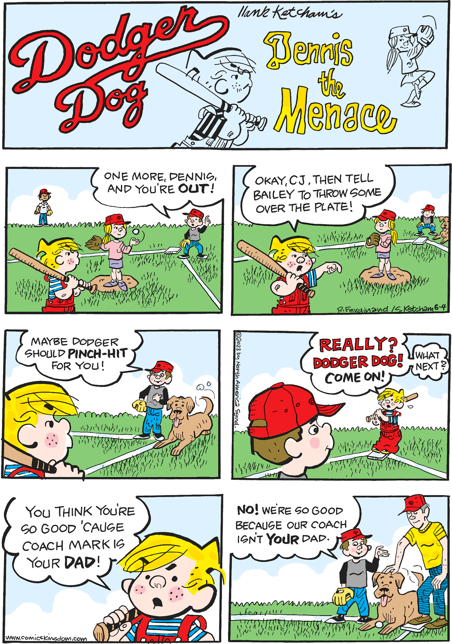 Rectangle OCR: Dodger Dog 2023 by North America Synd.. ??????? Wy THAT mu ONE MOREAND YOU'RE OUT! REALLY? DODGER COME ON! DOG! WHAT NEXT? watere llank Ketcham's Bennis Menace the OKAYTHEN TELL BAILEY TO THROW SOME OVER THE PLATE! Ginium Wayn www.comicskingdom.com R. Ferdinand Is. Ketcham 6-4 YOU THINK YOU'RE SO GOOD 'CAUSE COACH MARK IS YOUR DAD! 10X 0 MAYBE DODGER SHOULD PINCH-HIT FOR YOU! That!!!! NO! WE'RE SO GOOD BECAUSE OUR COACH ISN'T YOUR DAD. 11 (11 STRIKE! Cicci murtadhunu 141/14/UNNI KU 14/111 M Dodger Dog 2023 by North America Synd .. ??????? Wy THAT mu ONE MOREAND YOU'RE OUT ! REALLY ? DODGER COME ON ! DOG ! WHAT NEXT ? watere llank Ketcham's Bennis Menace the OKAYTHEN TELL BAILEY TO THROW SOME OVER THE PLATE ! Ginium Wayn www.comicskingdom.com R. Ferdinand Is . Ketcham 6-4 YOU THINK YOU'RE SO GOOD ' CAUSE COACH MARK IS YOUR DAD ! 10X 0 MAYBE DODGER SHOULD PINCH - HIT FOR YOU ! That !!!! NO ! WE'RE SO GOOD BECAUSE OUR COACH ISN'T YOUR DAD . 11 ( 11 STRIKE ! Cicci murtadhunu 141 / 14 / UNNI KU 14/111 M