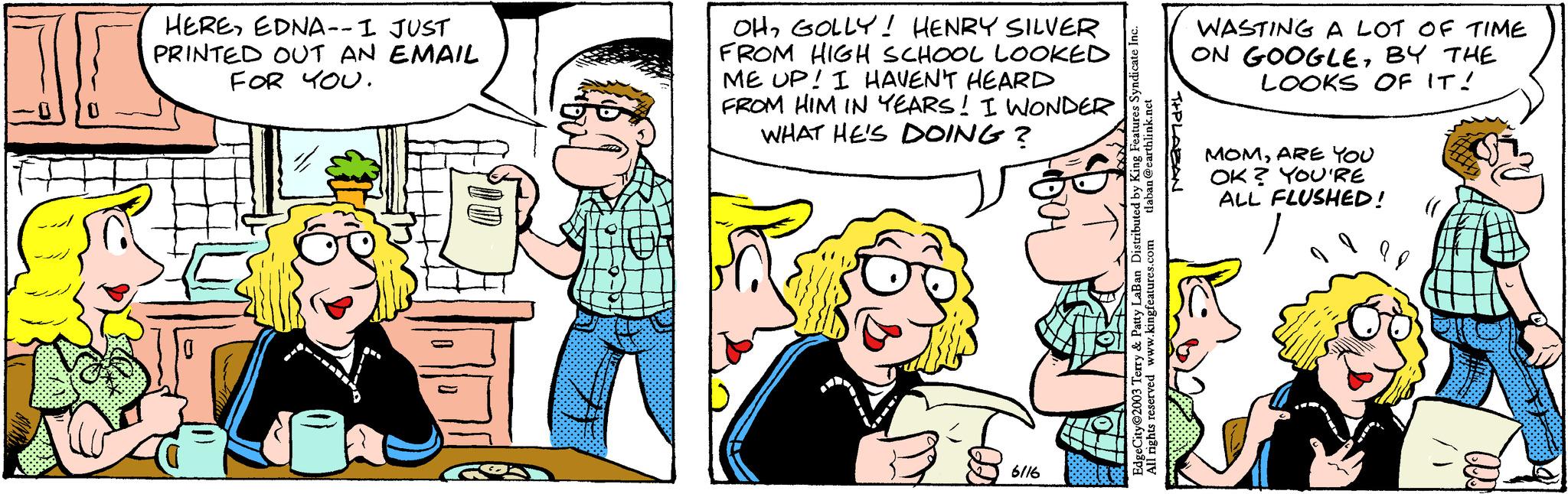 Art OCR: HEREEDNA-- I JUST PRINTED OUT AN EMAIL FOR YOU. OHGOLLY! HENRY SILVER FROM HIGH SCHOOL LOOKED ME UP! I HAVEN'T HEARD FROM HIM IN YEARS! I WONDER WHAT HE'S DOING? 6116 tlaban @earthlink.net EdgeCity 2003 Terry & Patty LaBan Distributed by King Features Syndicate Inc. All rights reserved www.kingfeatures.com T+PLABAN WASTING A LOT OF TIME ON GOOGLEBY THE LOOKS OF IT! MOMARE YOU OK? YOU'RE ALL FLUSHED! HEREEDNA-- I JUST PRINTED OUT AN EMAIL FOR YOU . OHGOLLY ! HENRY SILVER FROM HIGH SCHOOL LOOKED ME UP ! I HAVEN'T HEARD FROM HIM IN YEARS ! I WONDER WHAT HE'S DOING ? 6116 tlaban @ earthlink.net EdgeCity 2003 Terry & Patty LaBan Distributed by King Features Syndicate Inc. All rights reserved www.kingfeatures.com T + PLABAN WASTING A LOT OF TIME ON GOOGLEBY THE LOOKS OF IT ! MOMARE YOU OK ? YOU'RE ALL FLUSHED !