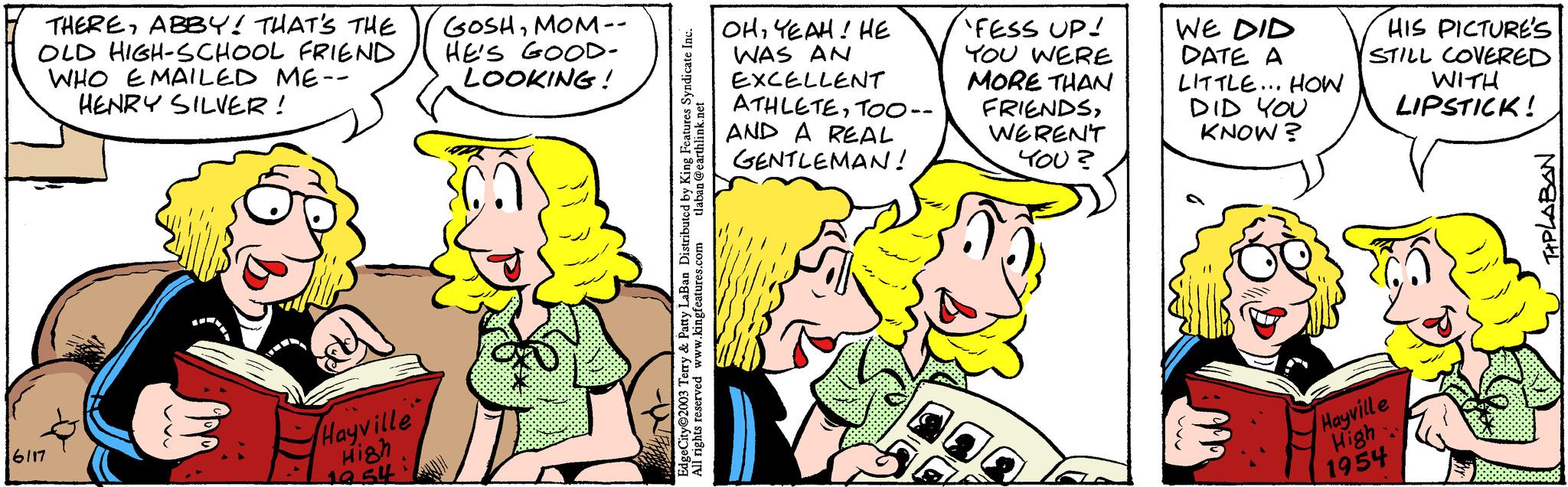 Font OCR: THEREABBY! THAT'S THE OLD HIGH-SCHOOL FRIEND WHO EMAILED ME-- HENRY SILVER! 6117 Hayville High 19.54 GOSHMOM-- HE'S GOOD- LOOKING! tlaban @earthlink.net EdgeCity 2003 Terry & Patty LaBan Distributed by King Features Syndicate Inc. All rights reserved www.kingfeatures.com | OHYEAH! HE WAS AN EXCELLENT ATHLETETOO-- AND A REAL GENTLEMAN! 'FESS UP! YOU WERE MORE THAN FRIENDSWEREN'T YOU? WE DID DATE A LITTLE... HOW DID YOU KNOW? HIS PICTURE'S STILL COVERED WITH LIPSTICK! Hayville High 1954 TIPLABAN THEREABBY ! THAT'S THE OLD HIGH - SCHOOL FRIEND WHO EMAILED ME- HENRY SILVER ! 6117 Hayville High 19.54 GOSHMOM- HE'S GOOD LOOKING ! tlaban @ earthlink.net EdgeCity 2003 Terry & Patty LaBan Distributed by King Features Syndicate Inc. All rights reserved www.kingfeatures.com | OHYEAH ! HE WAS AN EXCELLENT ATHLETETOO- AND A REAL GENTLEMAN ! ' FESS UP ! YOU WERE MORE THAN FRIENDSWEREN'T YOU ? WE DID DATE A LITTLE ... HOW DID YOU KNOW ? HIS PICTURE'S STILL COVERED WITH LIPSTICK ! Hayville High 1954 TIPLABAN