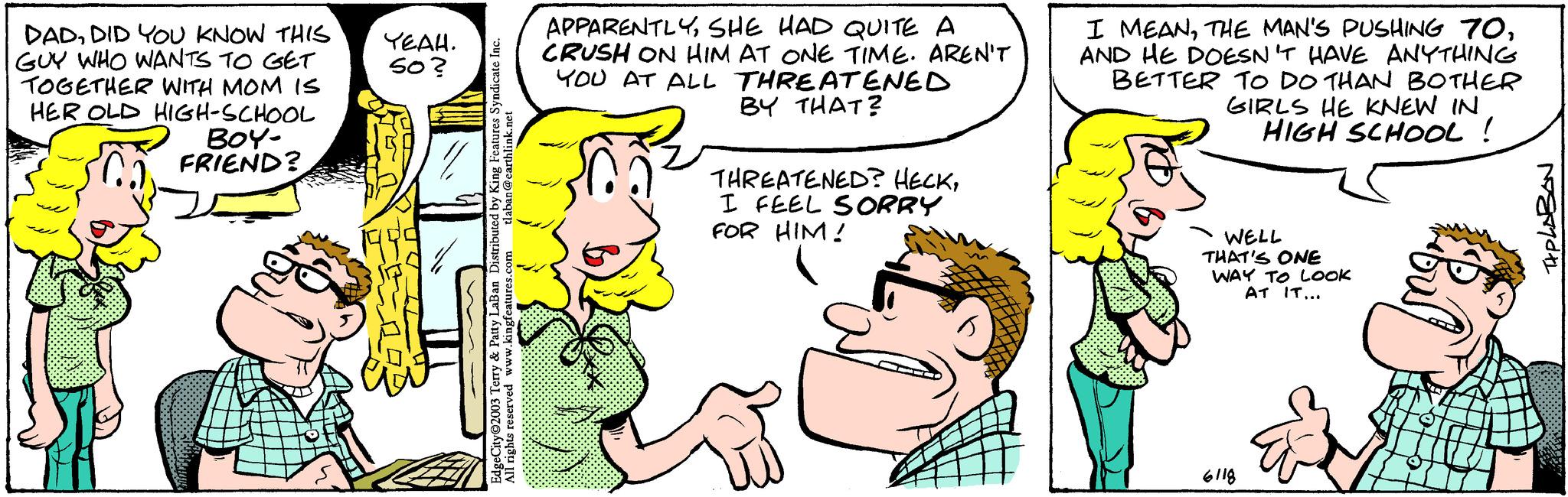 Handwriting OCR: DADDID YOU KNOW THIS GUY WHO WANTS TO GET TOGETHER WITH MOM IS HER OLD HIGH-SCHOOL BOY- FRIEND? YEAH. 50? tlaban@earthlink.net EdgeCity 2003 Terry & Patty LaBan Distributed by King Features Syndicate Inc. All rights reserved www.kingfeatures.com APPARENTLYSHE HAD QUITE A CRUSH ON HIM AT ONE TIME. AREN'T YOU AT ALL THREATENED BY THAT? THREATENED? HECKI FEEL SORRY FOR HIM! I MEANAND HE DOESN'T HAVE ANYTHING BETTER TO DO THAN BOTHER GIRLS HE KNEW IN HIGH SCHOOL ! WELL THAT'S ONE WAY TO LOOK AT IT... 6118 TIPLABAN DADDID YOU KNOW THIS GUY WHO WANTS TO GET TOGETHER WITH MOM IS HER OLD HIGH - SCHOOL BOY FRIEND ? YEAH . 50 ? tlaban@earthlink.net EdgeCity 2003 Terry & Patty LaBan Distributed by King Features Syndicate Inc. All rights reserved www.kingfeatures.com APPARENTLYSHE HAD QUITE A CRUSH ON HIM AT ONE TIME . AREN'T YOU AT ALL THREATENED BY THAT ? THREATENED ? HECKI FEEL SORRY FOR HIM ! I MEANTHE MAN'S PUSHING 70AND HE DOESN'T HAVE ANYTHING BETTER TO DO THAN BOTHER GIRLS HE KNEW IN HIGH SCHOOL ! WELL THAT'S ONE WAY TO LOOK AT IT ... 6118 TIPLABAN