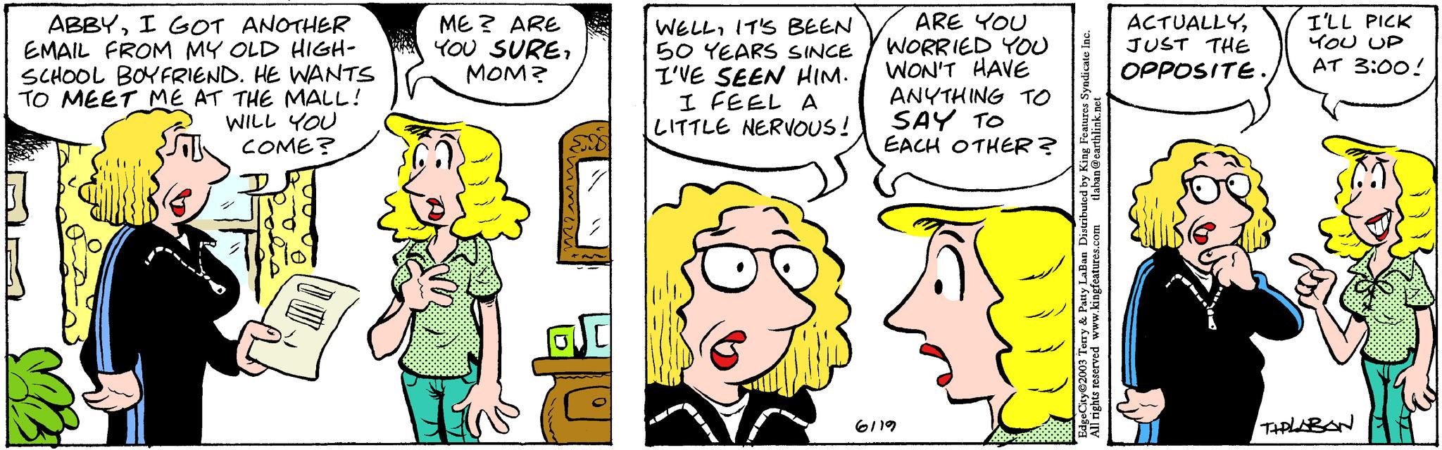 Gesture OCR: ABBYI GOT ANOTHER EMAIL FROM MY OLD HIGH- SCHOOL BOYFRIEND. HE WANTS TO MEET ME AT THE MALL! WILL YOU COME? ME? ARE YOU SUREMOM? WELLIT'S BEEN 50 YEARS SINCE I'VE SEEN HIM. I FEEL A LITTLE NERVOUS! ARE YOU WORRIED YOU WON'T HAVE ANYTHING TO SAY TO EACH OTHER? 6119 tlaban @earthlink.net EdgeCity 2003 Terry & Patty LaBan Distributed by King Features Syndicate Inc. All rights reserved www.kingfeatures.com ACTUALLYJUST THE OPPOSITE.I'LL PICK YOU UP AT 3:00! TIPLABAN ABBYI GOT ANOTHER EMAIL FROM MY OLD HIGH SCHOOL BOYFRIEND . HE WANTS TO MEET ME AT THE MALL ! WILL YOU COME ? ME ? ARE YOU SUREMOM ? WELLIT'S BEEN 50 YEARS SINCE I'VE SEEN HIM . I FEEL A LITTLE NERVOUS ! ARE YOU WORRIED YOU WON'T HAVE ANYTHING TO SAY TO EACH OTHER ? 6119 tlaban @ earthlink.net EdgeCity 2003 Terry & Patty LaBan Distributed by King Features Syndicate Inc. All rights reserved www.kingfeatures.com ACTUALLYJUST THE OPPOSITE .I'LL PICK YOU UP AT 3:00 ! TIPLABAN
