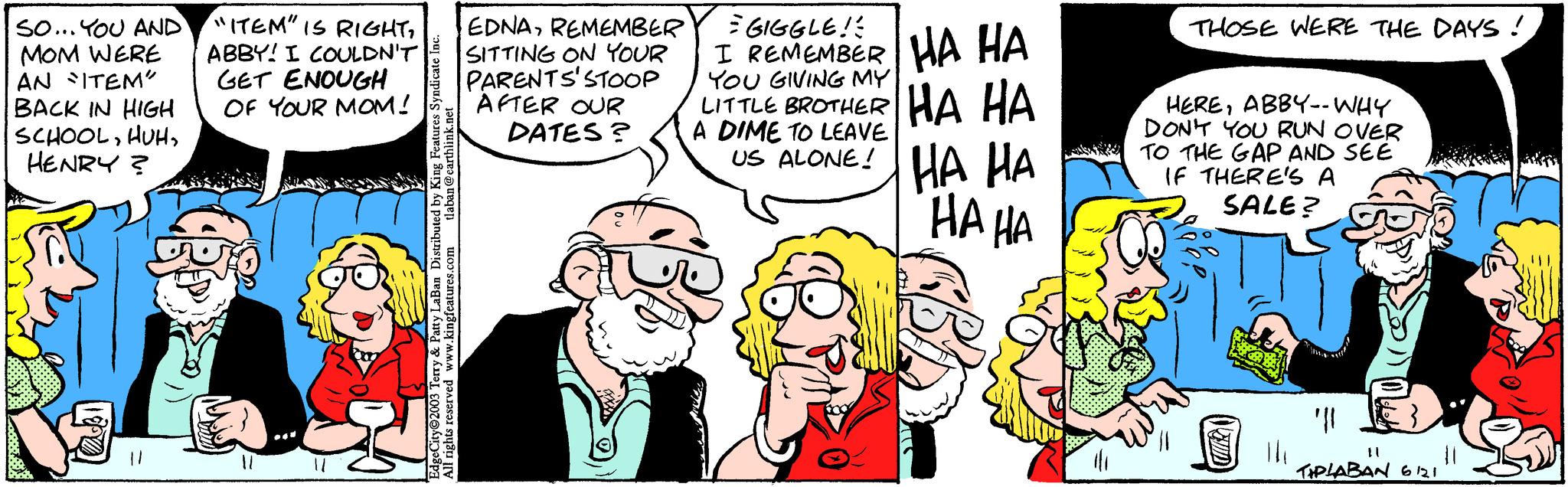 Mammal OCR: SO... YOU AND MOM WERE AN "ITEM" BACK IN HIGH SCHOOLHENRY? "ITEM" IS RIGHTABBY! I COULDN'T GET ENOUGH OF YOUR MOM! 04 @earthlink.net laban EdgeCity 2003 Terry & Patty LaBan Distributed by King Features Syndicate Inc. All rights reserved www.kingfeatures.com EDNAREMEMBER SITTING ON YOUR PARENTS' STOOP AFTER OUR DATES? = GIGGLE! I REMEMBER HA HA YOU GIVING MY LITTLE BROTHER HA HA A DIME TO LEAVE US ALONE! HA HA HA HA THOSE WERE THE DAYS! HEREABBY-- WHY DON'T YOU RUN OVER TO THE GAP AND SEE IF THERE'S A SALE? "|| TIPLABAN 6121 SO ... YOU AND MOM WERE AN " ITEM " BACK IN HIGH SCHOOLHENRY ? " ITEM " IS RIGHTABBY ! I COULDN'T GET ENOUGH OF YOUR MOM ! 04 @ earthlink.net laban EdgeCity 2003 Terry & Patty LaBan Distributed by King Features Syndicate Inc. All rights reserved www.kingfeatures.com EDNAREMEMBER SITTING ON YOUR PARENTS ' STOOP AFTER OUR DATES ? = GIGGLE ! I REMEMBER HA HA YOU GIVING MY LITTLE BROTHER HA HA A DIME TO LEAVE US ALONE ! HA HA HA HA THOSE WERE THE DAYS ! HEREABBY-- WHY DON'T YOU RUN OVER TO THE GAP AND SEE IF THERE'S A SALE ? " || TIPLABAN 6121