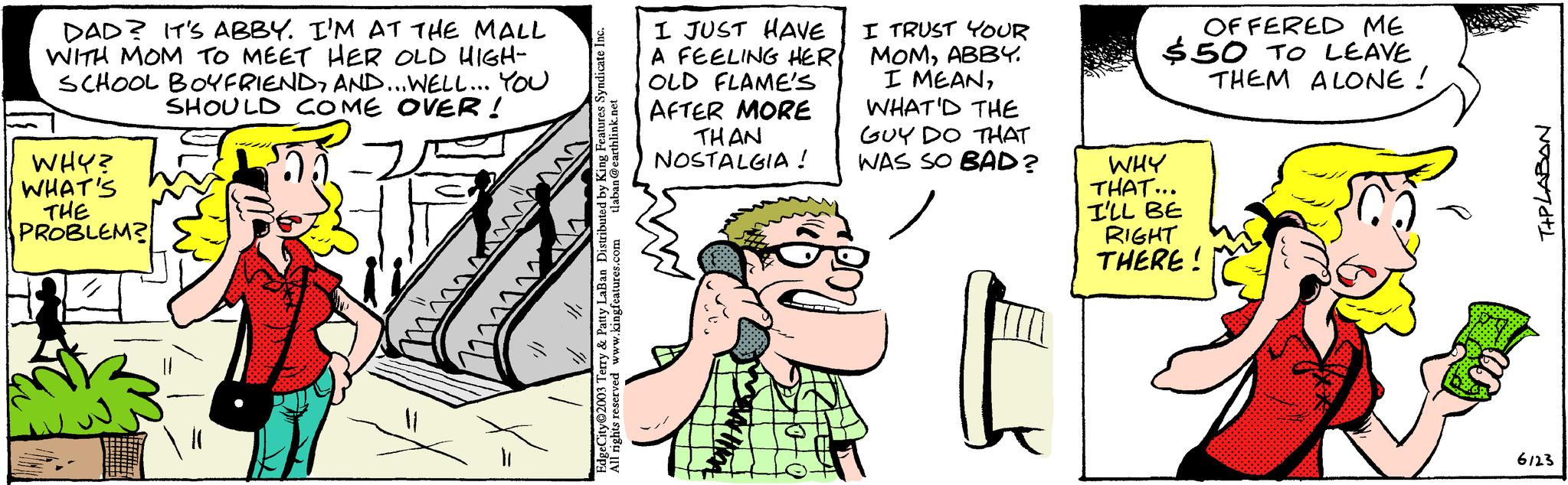 Mammal OCR: DAD? IT'S ABBY. I'M AT THE MALL WITH MOM TO MEET HER OLD HIGH- SCHOOL BOYFRIENDAND... WELL... YOU SHOULD COME OVER! WHY? WHAT'S THE PROBLEM? www 1/1 tlaban@earthlink.net EdgeCity 2003 Terry & Patty LaBan Distributed by King Features Syndicate I All rights reserved www.kingfeatures.com I JUST HAVE A FEELING HER OLD FLAME'S AFTER MORE THAN NOSTALGIA ! I TRUST YOUR MOMABBY. I MEANWHAT'D THE GUY DO THAT WAS SO BAD? OFFERED ME $50 TO LEAVE THEM ALONE ! WHY THAT... I'LL BE RIGHT THERE! T+PLABAN 6123 DAD ? IT'S ABBY . I'M AT THE MALL WITH MOM TO MEET HER OLD HIGH SCHOOL BOYFRIENDAND ... WELL ... YOU SHOULD COME OVER ! WHY ? WHAT'S THE PROBLEM ? www 1/1 tlaban@earthlink.net EdgeCity 2003 Terry & Patty LaBan Distributed by King Features Syndicate I All rights reserved www.kingfeatures.com I JUST HAVE A FEELING HER OLD FLAME'S AFTER MORE THAN NOSTALGIA ! I TRUST YOUR MOMABBY . I MEANWHAT'D THE GUY DO THAT WAS SO BAD ? OFFERED ME $ 50 TO LEAVE THEM ALONE ! WHY THAT ... I'LL BE RIGHT THERE ! T + PLABAN 6123