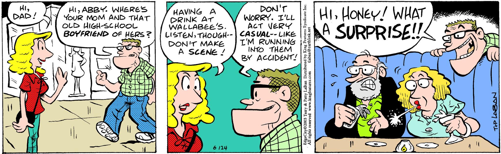 Line OCR: HI2 DAD! HIABBY. WHERE'S YOUR MOM AND THAT OLD HIGH-SCHOOL BOYFRIEND OF HERS? HAVING A DRINK AT WALLABEE'S. DON'T WORRY. I'LL ACT VERY LISTENTHOUGH-- CASUAL--LIKE DON'T MAKE A SCENE! 6124 I'M RUNNING INTO THEM BY ACCIDENT! tlaban@earthlink.net EdgeCity©2003 Terry & Patty LaBan Distributed by King Features Syndicate Inc. All rights reserved www.kingfeatures.com HIHONEY! WHAT A SURPRISE!! T+P LABAN HI2 DAD ! HIABBY . WHERE'S YOUR MOM AND THAT OLD HIGH - SCHOOL BOYFRIEND OF HERS ? HAVING A DRINK AT WALLABEE'S . DON'T WORRY . I'LL ACT VERY LISTENTHOUGH-- CASUAL -- LIKE DON'T MAKE A SCENE ! 6124 I'M RUNNING INTO THEM BY ACCIDENT ! tlaban@earthlink.net EdgeCity © 2003 Terry & Patty LaBan Distributed by King Features Syndicate Inc. All rights reserved www.kingfeatures.com HIHONEY ! WHAT A SURPRISE !! T + P LABAN