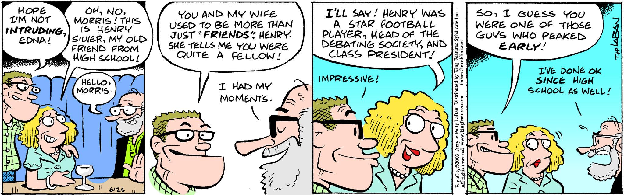Human OCR: ???? I'M NOT INTRUDINGEDNA! OHMORRIS! THIS IS HENRY SILVERMY OLD FRIEND FROM HIGH SCHOOL! HELLOMORRIS. 11 6125 YOU AND MY WIFE USED TO BE MORE THAN JUST "FRIENDS" HENRY. SHE TELLS ME YOU WERE QUITE A FELLOW! I HAD MY MOMENTS. {E... I'LL SAY! HENRY WAS A STAR FOOTBALL PLAYERHEAD OF THE DEBATING SOCIETYAND CLASS PRESIDENT! IMPRESSIVE! tlaban@earthlink.net EdgeCity 2003 Terry & Patty LaBan Distributed by King Features Syndicate Inc. All rights reserved www.kingfeatures.com SOI GUESS YOU WERE ONE OF THOSE GUYS WHO PEAKED EARLY! TIP LABAN I'VE DONE OK SINCE HIGH SCHOOL AS WELL! ???? I'M NOT INTRUDINGEDNA ! OHMORRIS ! THIS IS HENRY SILVERMY OLD FRIEND FROM HIGH SCHOOL ! HELLOMORRIS . 11 6125 YOU AND MY WIFE USED TO BE MORE THAN JUST " FRIENDS " HENRY . SHE TELLS ME YOU WERE QUITE A FELLOW ! I HAD MY MOMENTS . { E ... I'LL SAY ! HENRY WAS A STAR FOOTBALL PLAYERHEAD OF THE DEBATING SOCIETYAND CLASS PRESIDENT ! IMPRESSIVE ! tlaban@earthlink.net EdgeCity 2003 Terry & Patty LaBan Distributed by King Features Syndicate Inc. All rights reserved www.kingfeatures.com SOI GUESS YOU WERE ONE OF THOSE GUYS WHO PEAKED EARLY ! TIP LABAN I'VE DONE OK SINCE HIGH SCHOOL AS WELL !