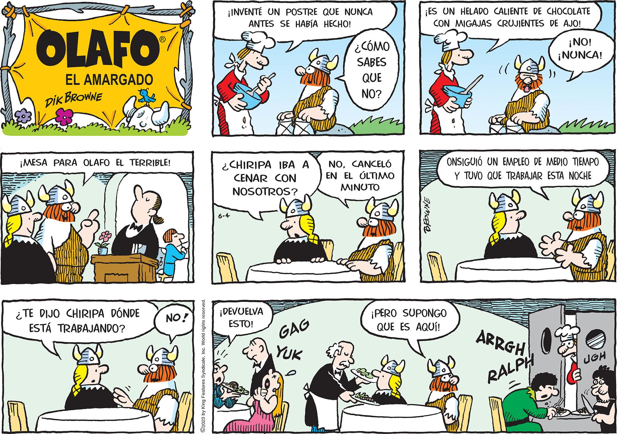 Font OCR: OLAFO EL AMARGADO DIK BROWNE ¡MESA PARA OLAFO EL TERRIBLE! ¿TE DIJO CHIRIPA DÓNDE ESTÁ TRABAJANDO? 17 NO! ?2023 by King Features SyndicateInc. World rights reserved. ¡INVENTÉ UN POSTRE QUE NUNCA ANTES SE HABÍA HECHO! ¿CHIRIPA IBA A CENAR CON NOSOTROS? 6-4 ¡DEVUELVA ESTO! GAG YUK ¿CÓMO SABES QUE NO? NOCANCELÓ EN EL ÚLTIMO MINUTO ¡ES UN HELADO CALIENTE DE CHOCOLATE CON MIGAJAS CRUJIENTES DE AJO! BROWNE ¡PERO SUPONGO QUE ES AQUÍ! (( ONSIGUIÓ UN EMPLEO DE MEDIO TIEMPO Y TUVO QUE TRABAJAR ESTA NOCHE ARRGH ¡NO! ¡NUNCA! RALPH UGH OLAFO EL AMARGADO DIK BROWNE ¡ MESA PARA OLAFO EL TERRIBLE ! ¿ TE DIJO CHIRIPA DÓNDE ESTÁ TRABAJANDO ? 17 NO ! ?2023 by King Features SyndicateInc. World rights reserved . ¡ INVENTÉ UN POSTRE QUE NUNCA ANTES SE HABÍA HECHO ! ¿ CHIRIPA IBA A CENAR CON NOSOTROS ? 6-4 ¡ DEVUELVA ESTO ! GAG YUK ¿ CÓMO SABES QUE NO ? NOCANCELÓ EN EL ÚLTIMO MINUTO ¡ ES UN HELADO CALIENTE DE CHOCOLATE CON MIGAJAS CRUJIENTES DE AJO ! BROWNE ¡ PERO SUPONGO QUE ES AQUÍ ! ( ( ONSIGUIÓ UN EMPLEO DE MEDIO TIEMPO Y TUVO QUE TRABAJAR ESTA NOCHE ARRGH ¡ NO ! ¡ NUNCA ! RALPH UGH