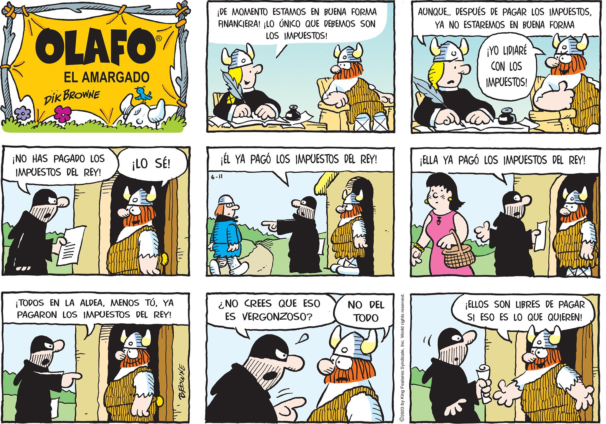 Sharing OCR: OLAFO EL AMARGADO DIK BROWNE ¡NO HAS PAGADO LOS IMPUESTOS DEL REY! ¡LO SÉ! ¡TODOS EN LA ALDEAYA PAGARON LOS IMPUESTOS DEL REY! All BROWNE ¡DE MOMENTO ESTAMOS EN BUENA FORMA FINANCIERA! ¡LO ÚNICO QUE DEBEMOS SON LOS IMPUESTOS! ¡ÉL YA PAGÓ LOS IMPUESTOS DEL REY! 6-11 P ¿NO CREES QUE ESO ES VERGONZOSO? 5 NO DEL TODO ?2023 by King Features SyndicateInc. World rights reserved. AUNQUE... DESPUÉS DE PAGAR LOS IMPUESTOSYA NO ESTAREMOS EN BUENA FORMA ¡YO LIDIARÉ CON LOS IMPUESTOS! ¡ELLA YA PAGÓ LOS IMPUESTOS DEL REY! ¡ELLOS SON LIBRES DE PAGAR SI ESO ES LO QUE QUIEREN! OLAFO EL AMARGADO DIK BROWNE ¡ NO HAS PAGADO LOS IMPUESTOS DEL REY ! ¡ LO SÉ ! ¡ TODOS EN LA ALDEAMENOS TÚYA PAGARON LOS IMPUESTOS DEL REY ! All BROWNE ¡ DE MOMENTO ESTAMOS EN BUENA FORMA FINANCIERA ! ¡ LO ÚNICO QUE DEBEMOS SON LOS IMPUESTOS ! ¡ ÉL YA PAGÓ LOS IMPUESTOS DEL REY ! 6-11 P ¿ NO CREES QUE ESO ES VERGONZOSO ? 5 NO DEL TODO ?2023 by King Features SyndicateInc. World rights reserved . AUNQUE ... DESPUÉS DE PAGAR LOS IMPUESTOSYA NO ESTAREMOS EN BUENA FORMA ¡ YO LIDIARÉ CON LOS IMPUESTOS ! ¡ ELLA YA PAGÓ LOS IMPUESTOS DEL REY ! ¡ ELLOS SON LIBRES DE PAGAR SI ESO ES LO QUE QUIEREN !