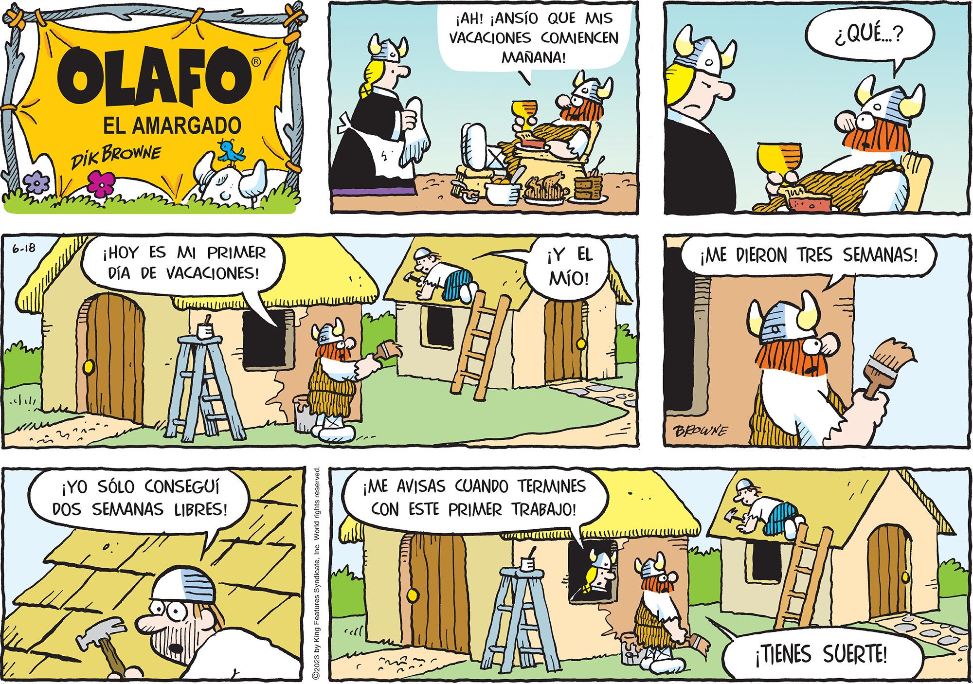 Art OCR: 6-18 ??. OLAFO EL AMARGADO DIK BROWNE ¡HOY ES MI PRIMER DÍA DE VACACIONES! www ¡YO SÓLO CONSEGUÍ DOS SEMANAS LIBRES! ?2023 by King Features SyndicateInc. World rights reserved. ¡AH! ¡ANSÍO QUE MIS VACACIONES COMIENCEN MAÑANA! ¡Y EL MÍO! ¡ME AVISAS CUANDO TERMINES CON ESTE PRIMER TRABAJO! TATE IN MU ¡ME DIERON TRES SEMANAS! BROWNE ¿QUÉ...? H ¡TIENES SUERTE! 6-18 ? ?. OLAFO EL AMARGADO DIK BROWNE ¡ HOY ES MI PRIMER DÍA DE VACACIONES ! www ¡ YO SÓLO CONSEGUÍ DOS SEMANAS LIBRES ! ?2023 by King Features SyndicateInc. World rights reserved . ¡ AH ! ¡ ANSÍO QUE MIS VACACIONES COMIENCEN MAÑANA ! ¡ Y EL MÍO ! ¡ ME AVISAS CUANDO TERMINES CON ESTE PRIMER TRABAJO ! TATE IN MU ¡ ME DIERON TRES SEMANAS ! BROWNE ¿ QUÉ ... ? H ¡ TIENES SUERTE !