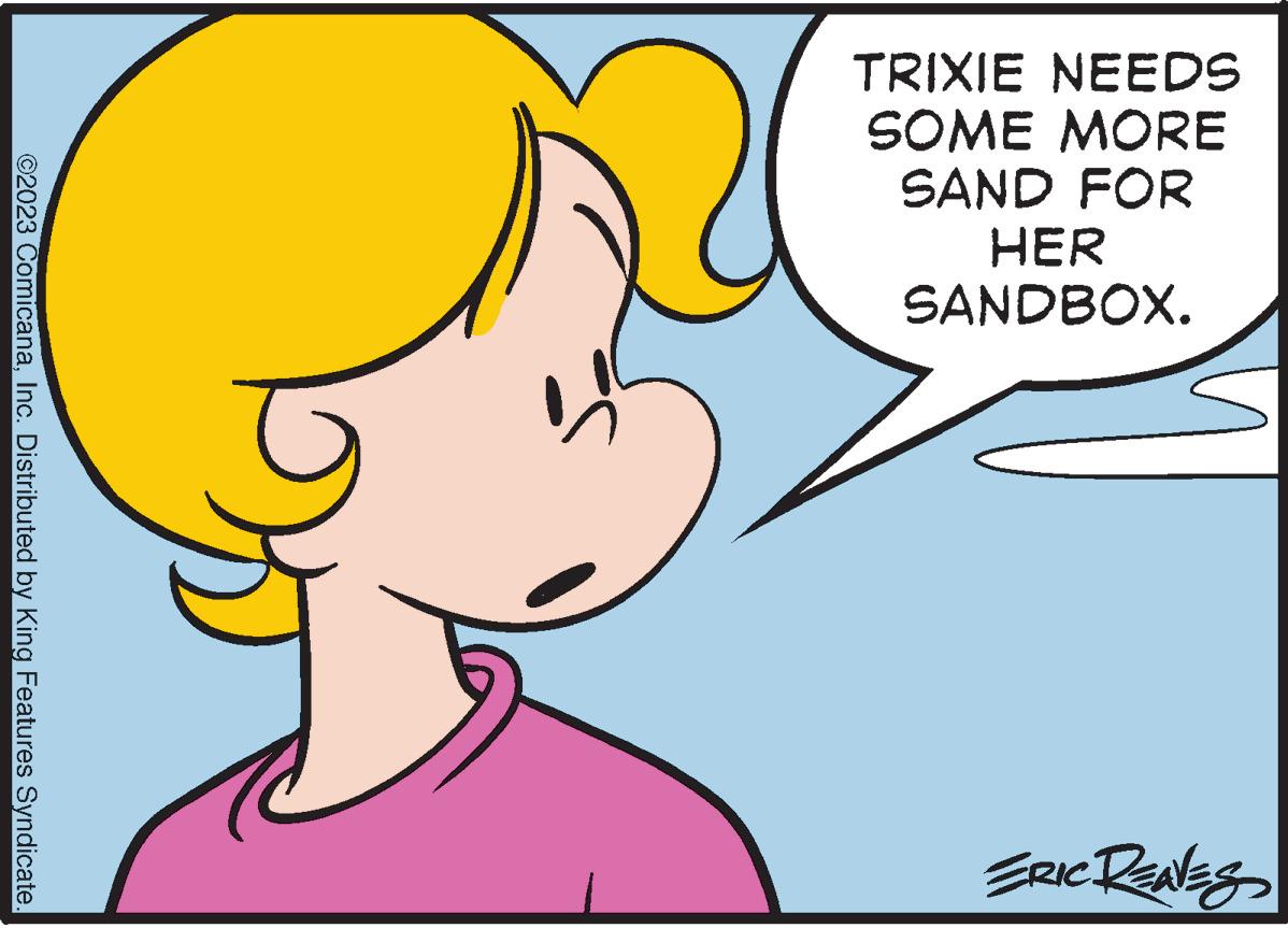 Mouth OCR: ©2023 ComicanaInc. Distributed by King Features Syndicate. T TRIXIE NEEDS SOME MORE SAND FOR HER SANDBOX. ERIC RENES © 2023 ComicanaInc. Distributed by King Features Syndicate . T TRIXIE NEEDS SOME MORE SAND FOR HER SANDBOX . ERIC RENES