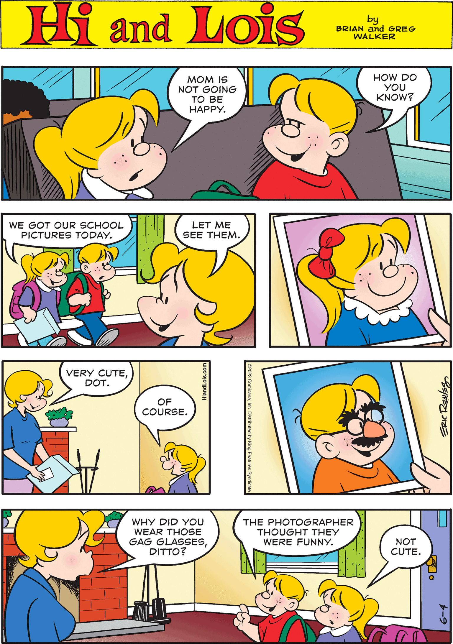 Organism OCR: ©2023 ComicanaInc. Distributed by King Features Syndicate. Hi Lois by BRIAN and GREG WALKER WE GOT OUR SCHOOL PICTURES TODAY. LET ME SEE THEM. ERIC REAVES 4 MOM IS NOT GOING TO BE HAPPY. WHY DID YOU WEAR THOSE GAG GLASSESDITTO? VERY CUTEDOT. THE PHOTOGRAPHER THOUGHT THEY WERE FUNNY. HOW DO YOU KNOW? OF COURSE. NOT CUTE. HiandLois.com 6-4 © 2023 ComicanaInc. Distributed by King Features Syndicate . Hi Lois by BRIAN and GREG WALKER WE GOT OUR SCHOOL PICTURES TODAY . LET ME SEE THEM . ERIC REAVES 4 MOM IS NOT GOING TO BE HAPPY . WHY DID YOU WEAR THOSE GAG GLASSESDITTO ? VERY CUTEDOT . THE PHOTOGRAPHER THOUGHT THEY WERE FUNNY . HOW DO YOU KNOW ? OF COURSE . NOT CUTE . HiandLois.com 6-4