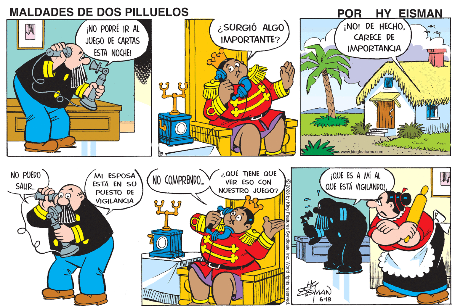 Art OCR: MALDADES DE DOS PILLUELOS ¡NO PODRÉ IR AL JUEGO DE CARTAS ESTA NOCHE! NO PUEDO SALIR... MI ESPOSA ESTÁ EN SU PUESTO DE VIGILANCIA NO COMPRENDO.... ¿SURGIÓ ALGO IMPORTANTE? ¿QUÉ TIENE QUE VER ESO CON NUESTRO JUEGO? © 2023 by King Features SyndicateInc. World rights reserved. ? POR HY EISMAN ¡NO! DE HECHOCARECE DE IMPORTANCIA SMAN 6-18 Esse u T www.kingfeatures.com ¡QUE ES A MÍ AL QUE ESTÁ VIGILANDO! TIME 1142 cles MALDADES DE DOS PILLUELOS ¡ NO PODRÉ IR AL JUEGO DE CARTAS ESTA NOCHE ! NO PUEDO SALIR ... MI ESPOSA ESTÁ EN SU PUESTO DE VIGILANCIA NO COMPRENDO .... ¿ SURGIÓ ALGO IMPORTANTE ? ¿ QUÉ TIENE QUE VER ESO CON NUESTRO JUEGO ? © 2023 by King Features SyndicateInc. World rights reserved . ? POR HY EISMAN ¡ NO ! DE HECHOCARECE DE IMPORTANCIA SMAN 6-18 Esse u T www.kingfeatures.com ¡ QUE ES A MÍ AL QUE ESTÁ VIGILANDO ! TIME 1142 cles