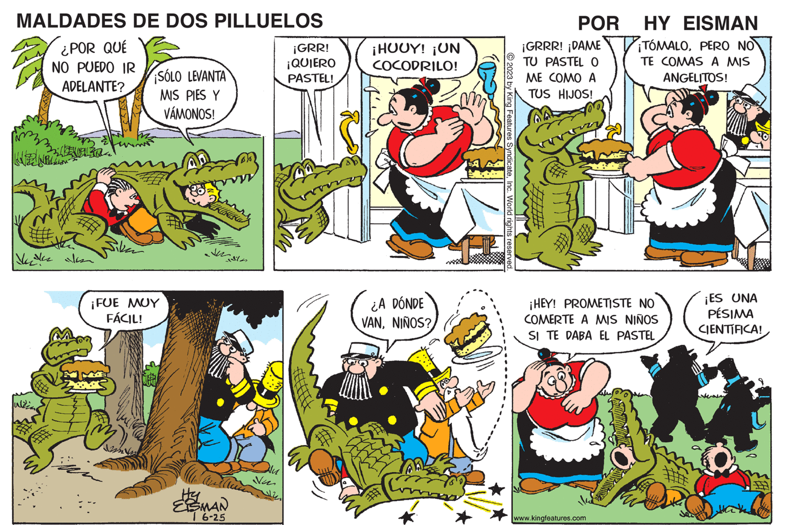 Line OCR: MALDADES DE DOS PILLUELOS ¿POR QUÉ NO PUEDO IR ADELANTE? 29304 LEIPZ Vale ¡SÓLO LEVANTA MIS PIES Y VÁMONOS! ¡FUE MUY FÁCIL! 22 IKIGURU Hy EISMAN 16-25 Nu. ¡GRR! ¡QUIERO PASTEL! ¡HUOY! ¡UN COCODRILO! ¿A DÓNDE VANNIÑOS? # © 2023 by King Features SyndicateInc. World rights reserved. POR ¡GRRR! ¡DAME TU PASTEL O ME COMO A TUS HIJOS! HY EISMAN ¡TÓMALOPERO NO TE COMAS A MIS ANGELITOS! ¡HEY! PROMETISTE NO COMERTE A MIS NIÑOS SI TE EL PASTEL www.kingfeatures.com ¡ES UNA PÉSIMA CIENTIFICA! MALDADES DE DOS PILLUELOS ¿ POR QUÉ NO PUEDO IR ADELANTE ? 29304 LEIPZ Vale ¡ SÓLO LEVANTA MIS PIES Y VÁMONOS ! ¡ FUE MUY FÁCIL ! 22 IKIGURU Hy EISMAN 16-25 Nu . ¡ GRR ! ¡ QUIERO PASTEL ! ¡ HUOY ! ¡ UN COCODRILO ! ¿ A DÓNDE VANNIÑOS ? # © 2023 by King Features SyndicateInc. World rights reserved . POR ¡ GRRR ! ¡ DAME TU PASTEL O ME COMO A TUS HIJOS ! HY EISMAN ¡ TÓMALOPERO NO TE COMAS A MIS ANGELITOS ! ¡ HEY ! PROMETISTE NO COMERTE A MIS NIÑOS SI TE EL PASTEL www.kingfeatures.com ¡ ES UNA PÉSIMA CIENTIFICA !