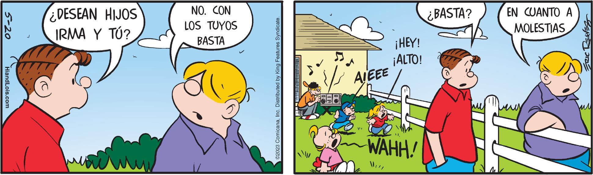 Fictional character OCR: 5-20 HiandLois.com ¿DESEAN HIJOS IRMA Y TÚ? NO. CON LOS TUYOS BASTA ©2023 ComicanaInc. Distributed by King Features Syndicate. AIEEE "11 ¡HEY! ¡ALTO! WAHH! Will ¿BASTA? EN CUANTO ? MOLESTIAS ERIC REAVES 5-20 HiandLois.com ¿ DESEAN HIJOS IRMA Y TÚ ? NO . CON LOS TUYOS BASTA © 2023 ComicanaInc. Distributed by King Features Syndicate . AIEEE " 11 ¡ HEY ! ¡ ALTO ! WAHH ! Will ¿ BASTA ? EN CUANTO ? MOLESTIAS ERIC REAVES