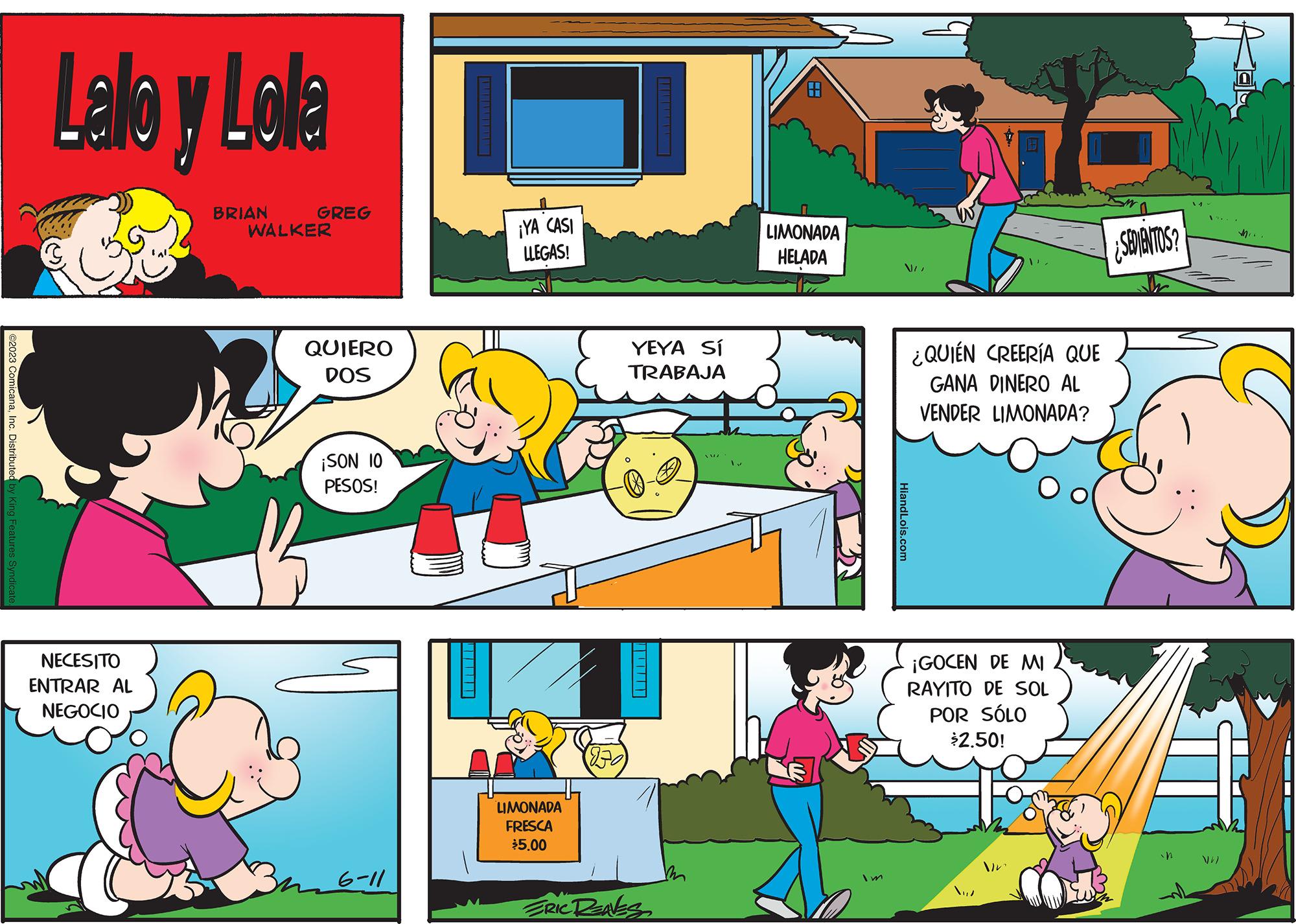 Art OCR: ©2023 ComicanaInc. Distributed by King Features Syndicate Lalo y Lolla NECESITO ENTRAR AL NEGOCIO BRIAN GREG WALKER QUIERO DOS ¡SON 10 PESOS! 3m 6-11 ¡YA CASI LLEGAS! LIMONADA FRESCA $5.00 YEYA SÍ TRABAJA ERIC RENES LIMONADA HELADA VII HiandLois.com ¿QUIÉN CREERÍA QUE GANA DINERO AL VENDER LIMONADA? ¡GOCEN DE MI RAYITO DE SOL POR SÓLO $250! Vr ¿SEDIENTOS? in /) © 2023 ComicanaInc. Distributed by King Features Syndicate Lalo y Lolla NECESITO ENTRAR AL NEGOCIO BRIAN GREG WALKER QUIERO DOS ¡ SON 10 PESOS ! 3m 6-11 ¡ YA CASI LLEGAS ! LIMONADA FRESCA $ 5.00 YEYA SÍ TRABAJA ERIC RENES LIMONADA HELADA VII HiandLois.com ¿ QUIÉN CREERÍA QUE GANA DINERO AL VENDER LIMONADA ? ¡ GOCEN DE MI RAYITO DE SOL POR SÓLO $ 250 ! Vr ¿ SEDIENTOS ? in / )