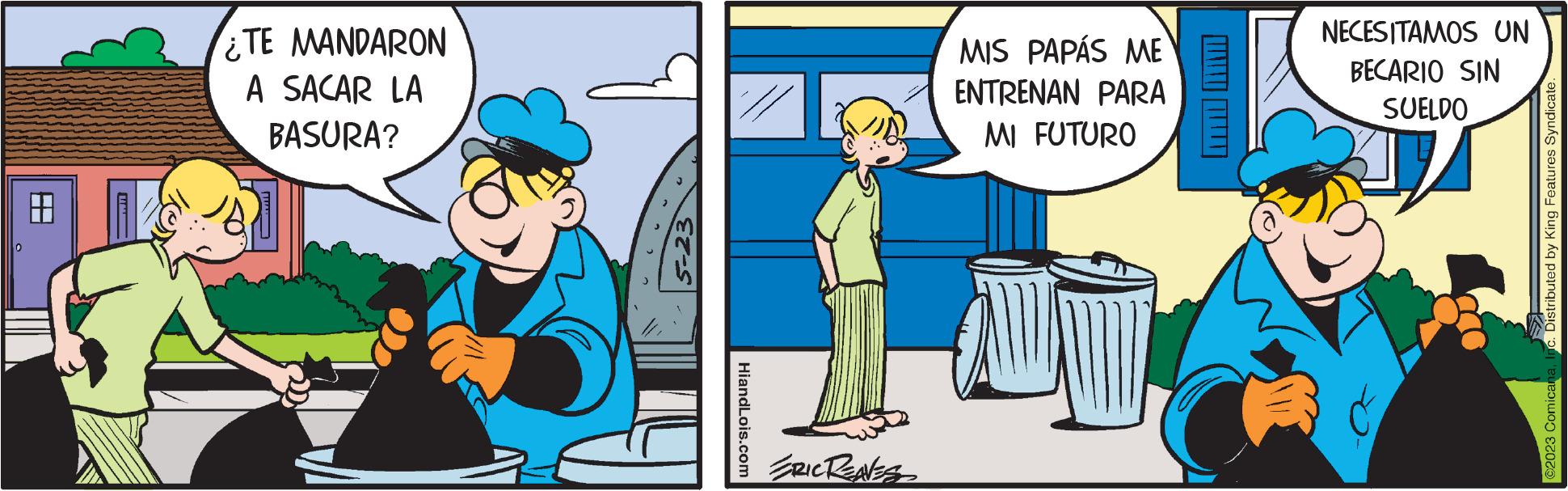 Mode of transport OCR: H ¿TE MANDARON A SACAR LA BASURA? HiandLois.com ERIC RENESS MIS PAPÁS ME ENTRENAN PARA MI FUTURO NECESITAMOS UN BECARIO SIN SUELDO Distributed by King Features Syndicate. ©2023 Comicana H ¿ TE MANDARON A SACAR LA BASURA ? HiandLois.com ERIC RENESS MIS PAPÁS ME ENTRENAN PARA MI FUTURO NECESITAMOS UN BECARIO SIN SUELDO Distributed by King Features Syndicate . © 2023 Comicana