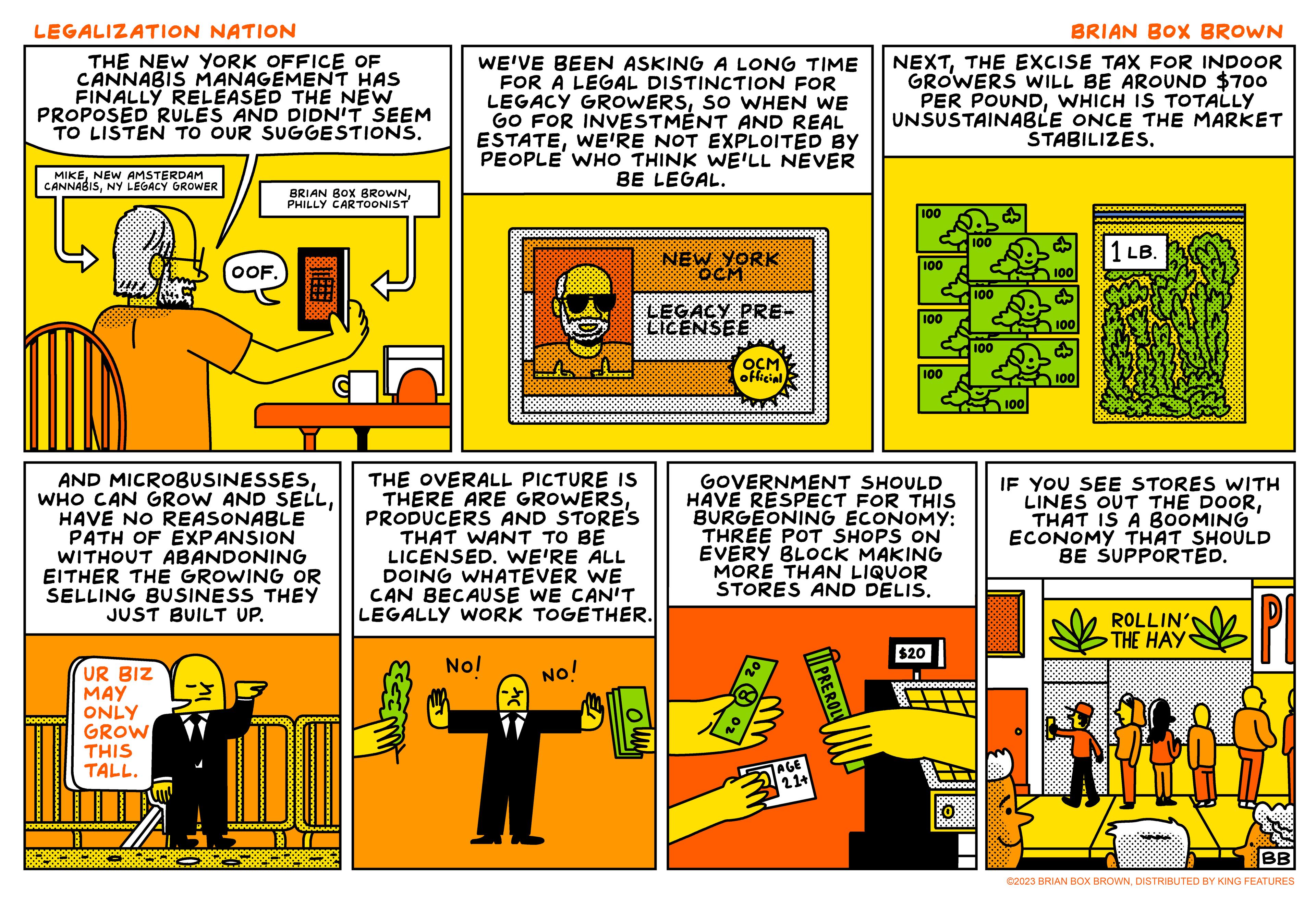 Window OCR: LEGALIZATION NATION THE NEW YORK OFFICE OF CANNABIS MANAGEMENT HAS FINALLY RELEASED THE NEW PROPOSED RULES AND DIDN'T SEEM TO LISTEN TO OUR SUGGESTIONS. MIKE NEW AMSTERDAM CANNABISNY LEGACY GROWER OOF. UR BIZ MAY ONLY GROW THIS TALL. BRIAN BOX BROWNPHILLY CARTOONIST AND MICROBUSINESSESHAVE NO REASONABLE PATH OF EXPANSION WITHOUT ABANDONING EITHER THE GROWING OR SELLING BUSINESS THEY JUST BUILT UP. WE'VE BEEN ASKING A LONG TIME FOR A LEGAL DISTINCTION FOR LEGACY GROWERSSO WHEN WE GO FOR INVESTMENT AND REAL ESTATEWE'RE NOT EXPLOITED BY PEOPLE WHO THINK WE'LL NEVER BE LEGAL. THE OVERALL PICTURE IS THERE ARE GROWERSPRODUCERS AND STORE'S THAT WANT TO BE LICENSED. WE'RE ALL DOING WHATEVER WE CAN BECAUSE WE CAN'T LEGALLY WORK TOGETHER. Nol NEW YORK LEGACY PRE- LICENSEE NO! OCM official 21+ GOVERNMENT SHOULD HAVE RESPECT FOR THIS BURGEONING ECONOMY: THREE POT SHOPS ON EVERY BLOCK MAKING MORE THAN LIQUOR STORES AND DELIS. PREROL BRIAN BOX BROWN NEXTTHE EXCISE TAX FOR INDOOR GROWERS WILL BE AROUND $700 PER POUNDWHICH IS TOTALLY UNSUSTAINABLE ONCE THE MARKET STABILIZES. ww 100 100 100 100 Ø 100 100 100 100 100 $20 I 000000000000000 100 1 LB. FA44 IF YOU SEE STORES WITH LINES OUT THE DOORTHAT IS A BOOMING ECONOMY THAT SHOULD BE SUPPORTED. ROLLIN' THE HAY BB ©2023 BRIAN BOX BROWNDISTRIBUTED BY KING FEATURES LEGALIZATION NATION THE NEW YORK OFFICE OF CANNABIS MANAGEMENT HAS FINALLY RELEASED THE NEW PROPOSED RULES AND DIDN'T SEEM TO LISTEN TO OUR SUGGESTIONS . MIKE NEW AMSTERDAM CANNABISNY LEGACY GROWER OOF . UR BIZ MAY ONLY GROW THIS TALL . BRIAN BOX BROWNPHILLY CARTOONIST AND MICROBUSINESSESWHO CAN GROW AND SELLHAVE NO REASONABLE PATH OF EXPANSION WITHOUT ABANDONING EITHER THE GROWING OR SELLING BUSINESS THEY JUST BUILT UP . WE'VE BEEN ASKING A LONG TIME FOR A LEGAL DISTINCTION FOR LEGACY GROWERSSO WHEN WE GO FOR INVESTMENT AND REAL ESTATEWE'RE NOT EXPLOITED BY PEOPLE WHO THINK WE'LL NEVER BE LEGAL . THE OVERALL PICTURE IS THERE ARE GROWERSPRODUCERS AND STORE'S THAT WANT TO BE LICENSED . WE'RE ALL DOING WHATEVER WE CAN BECAUSE WE CAN'T LEGALLY WORK TOGETHER . Nol NEW YORK LEGACY PRE LICENSEE NO ! OCM official 21+ GOVERNMENT SHOULD HAVE RESPECT FOR THIS BURGEONING ECONOMY : THREE POT SHOPS ON EVERY BLOCK MAKING MORE THAN LIQUOR STORES AND DELIS . PREROL BRIAN BOX BROWN NEXTTHE EXCISE TAX FOR INDOOR GROWERS WILL BE AROUND $ 700 PER POUNDWHICH IS TOTALLY UNSUSTAINABLE ONCE THE MARKET STABILIZES . ww 100 100 100 100 Ø 100 100 100 100 100 $ 20 I 000000000000000 100 1 LB. FA44 IF YOU SEE STORES WITH LINES OUT THE DOORTHAT IS A BOOMING ECONOMY THAT SHOULD BE SUPPORTED . ROLLIN ' THE HAY BB © 2023 BRIAN BOX BROWNDISTRIBUTED BY KING FEATURES