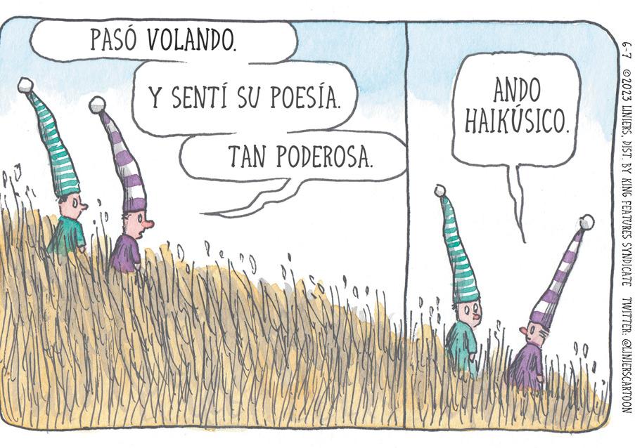Terrestrial plant OCR: PASÓ VOLANDO. Y SENTÍ SU POESÍA. TAN PODEROSA. ANDO HAIKÚSICO. 6-7 2023 LINIERSDIST. BY KING FEATURES SYNDICATE TWITTER: @LINIERSCARTOON PASÓ VOLANDO . Y SENTÍ SU POESÍA . TAN PODEROSA . ANDO HAIKÚSICO . 6-7 2023 LINIERSDIST . BY KING FEATURES SYNDICATE TWITTER : @LINIERSCARTOON