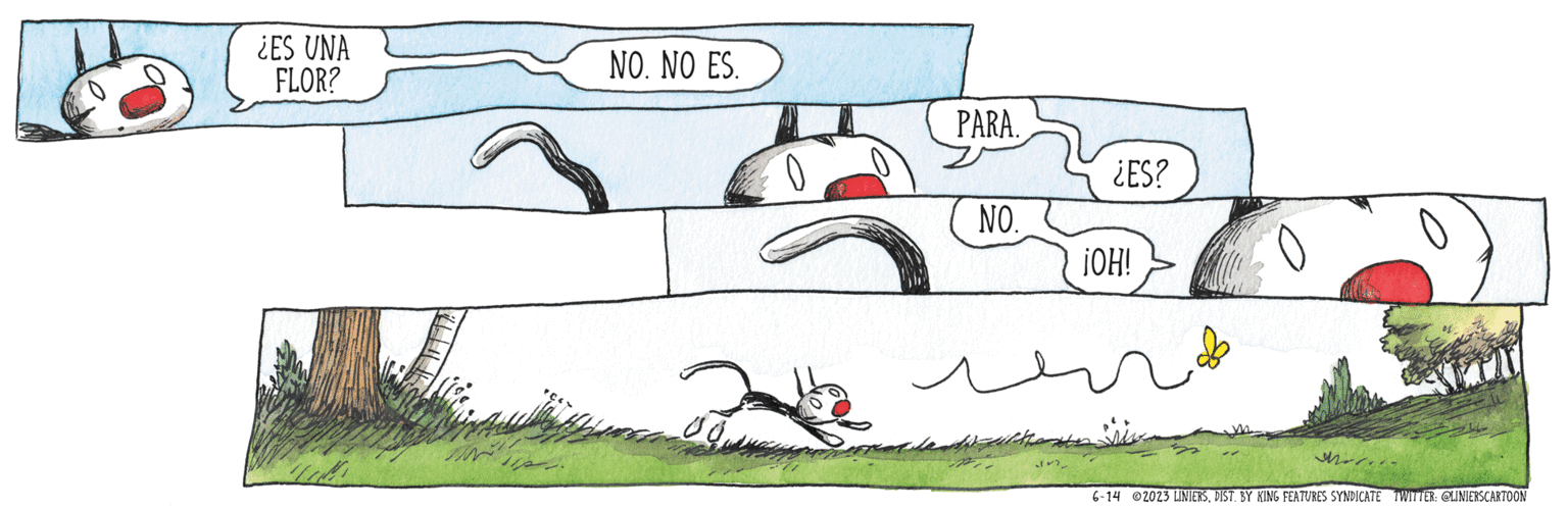 Grass OCR: ¿ES UNA FLOR? TOM NO. NO ES. BO PARA. NO. Waltheme ( ¿ES? ¡OH! M 6-14 2023 LINIERSDIST. BY KING FEATURES SYNDICATE TWITTER: @LINIERSCARTOON ¿ ES UNA FLOR ? TOM NO . NO ES . BO PARA . NO . Waltheme ( ¿ ES ? ¡ OH ! M 6-14 2023 LINIERSDIST . BY KING FEATURES SYNDICATE TWITTER : @LINIERSCARTOON