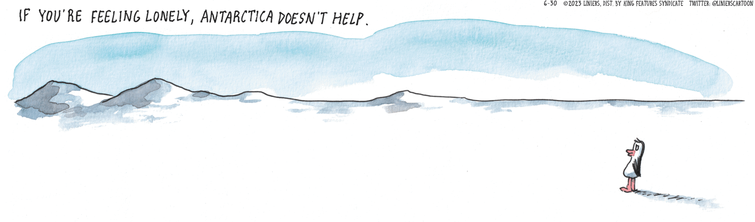 Landscape OCR: IF YOU'RE FEELING LONELYANTARCTICA DOESN'T HELP. 6-30 2023 LINIERSDIST. BY KING FEATURES SYNDICATE TWITTER: @LINIERSCARTOON 3 IF YOU'RE FEELING LONELYANTARCTICA DOESN'T HELP . 6-30 2023 LINIERSDIST . BY KING FEATURES SYNDICATE TWITTER : @LINIERSCARTOON 3