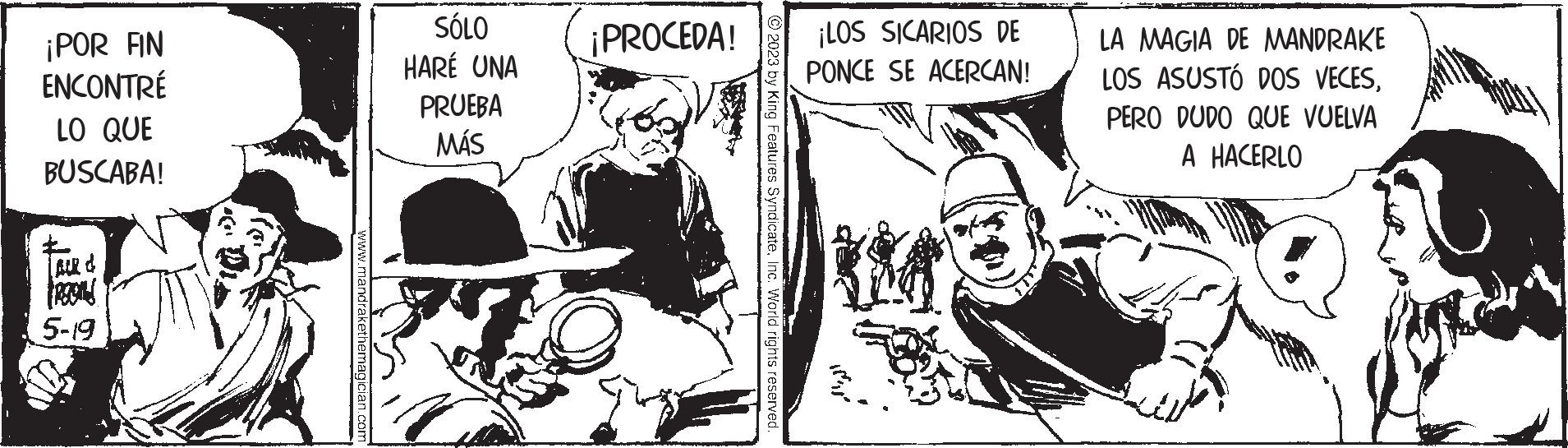 Illustration OCR: ¡POR FIN ENCONTRÉ LO QUE BUSCABA! FROSIS 5-19 www.mandrakethemagician.com SÓLO HARÉ UNA PRUEBA MÁS ¡PROCEDA! © 2023 by King Features SyndicateInc. World rights reserved. ¡LOS SICARIOS DE PONCE SE ACERCAN! LA MAGIA DE MANDRAKE LOS ASUSTÓ DOS VECESPERO DUDO QUE VUELVA A HACERLO ¡ POR FIN ENCONTRÉ LO QUE BUSCABA ! FROSIS 5-19 www.mandrakethemagician.com SÓLO HARÉ UNA PRUEBA MÁS ¡ PROCEDA ! © 2023 by King Features SyndicateInc. World rights reserved . ¡ LOS SICARIOS DE PONCE SE ACERCAN ! LA MAGIA DE MANDRAKE LOS ASUSTÓ DOS VECESPERO DUDO QUE VUELVA A HACERLO