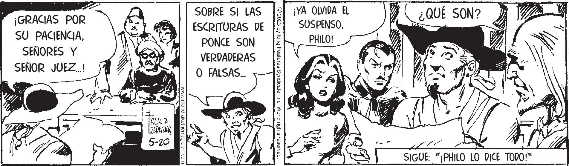 Conversation OCR: ¡GRACIAS POR SU PACIENCIASEÑORES Y SEÑOR JUEZ...! all JAUX & FREDERICK 5-20 www.mandrakethemagician.com SOBRE SI LAS ESCRITURAS DE PONCE SON VERDADERAS O FALSAS... © 2023 by King Features SyndicateInc. World rights reserved. ¡YA OLVIDA EL SUSPENSOPHILO! ¿QUÉ SON? SIGUE: "PHILO LO DICE TODO!" ¡ GRACIAS POR SU PACIENCIASEÑORES Y SEÑOR JUEZ ... ! all JAUX & FREDERICK 5-20 www.mandrakethemagician.com SOBRE SI LAS ESCRITURAS DE PONCE SON VERDADERAS O FALSAS ... © 2023 by King Features SyndicateInc. World rights reserved . ¡ YA OLVIDA EL SUSPENSOPHILO ! ¿ QUÉ SON ? SIGUE : " PHILO LO DICE TODO ! "
