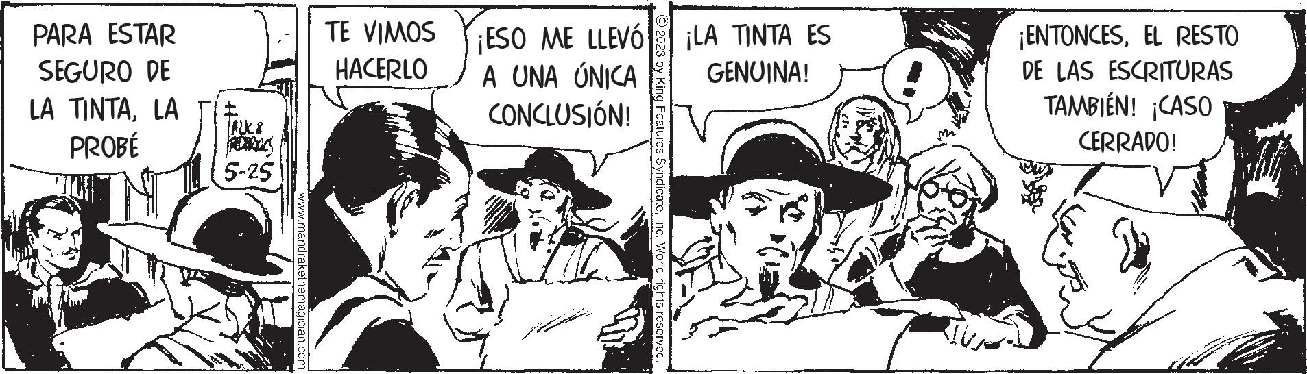 Fiction OCR: PARA ESTAR SEGURO DE LA TINTALA PROBÉ €£ ALL 5-25 www.mandrakethemagician.com TE VIMOS HACERLO ¡ESO ME LLEVÓ A UNA ÚNICA CONCLUSIÓN! © 2023 by King Features SyndicateInc. World rights reserved. ¡LA TINTA ES GENUINA! ¡ENTONCESEL RESTO DE LAS ESCRITURAS TAMBIÉN! ¡CASO CERRADO! PARA ESTAR SEGURO DE LA TINTALA PROBÉ € £ ALL 5-25 www.mandrakethemagician.com TE VIMOS HACERLO ¡ ESO ME LLEVÓ A UNA ÚNICA CONCLUSIÓN ! © 2023 by King Features SyndicateInc. World rights reserved . ¡ LA TINTA ES GENUINA ! ¡ ENTONCESEL RESTO DE LAS ESCRITURAS TAMBIÉN ! ¡ CASO CERRADO !