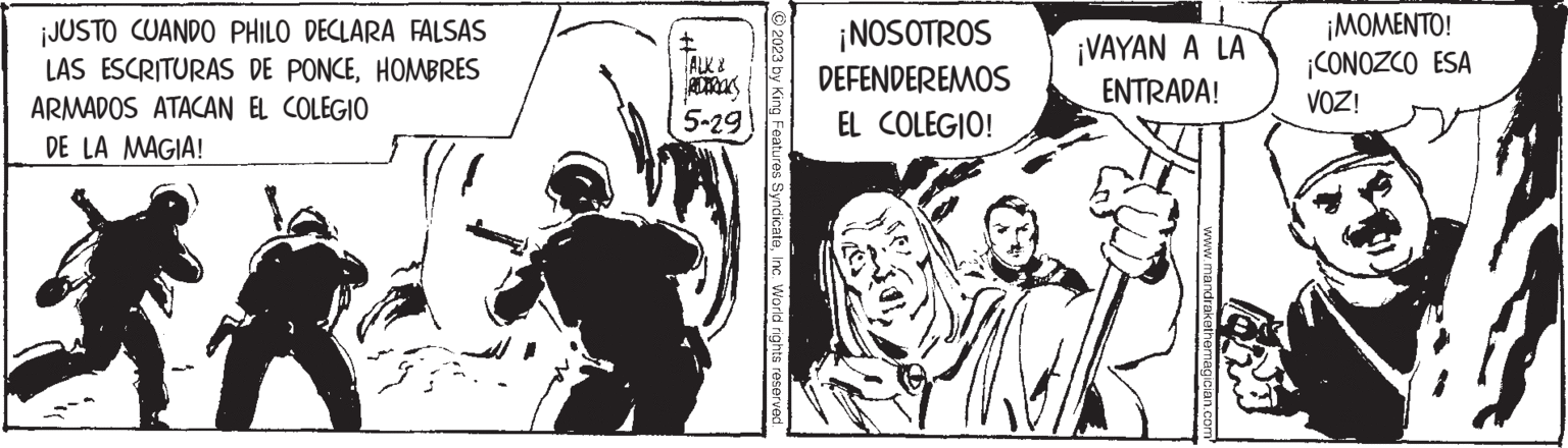 Drawing OCR: ¡JUSTO CUANDO PHILO DECLARA FALSAS LAS ESCRITURAS DE PONCEHOMBRES ARMADOS ATACAN EL COLEGIO DE LA MAGIA! ALK & ADRANS 5-29 © 2023 by King Features SyndicateInc. World rights reserved. ¡NOSOTROS DEFENDEREMOS EL COLEGIO! ¡VAYAN A LA ENTRADA! www.mandrakethemagician.com ¡MOMENTO! ¡CONOZCO ESA VOZ! ¡ JUSTO CUANDO PHILO DECLARA FALSAS LAS ESCRITURAS DE PONCEHOMBRES ARMADOS ATACAN EL COLEGIO DE LA MAGIA ! ALK & ADRANS 5-29 © 2023 by King Features SyndicateInc. World rights reserved . ¡ NOSOTROS DEFENDEREMOS EL COLEGIO ! ¡ VAYAN A LA ENTRADA ! www.mandrakethemagician.com ¡ MOMENTO ! ¡ CONOZCO ESA VOZ !