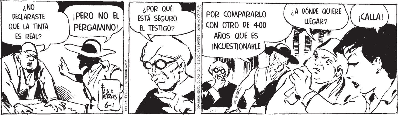 Sharing OCR: ¿NO DECLARASTE QUE LA TINTA ES REAL? ¡PERO NO EL PERGAMINO! t REDOKS 6-1 www.mandrakethemagician.com ¿POR QUÉ ESTÁ SEGURO EL TESTIGO? © 2023 by King Features SyndicateInc. World rights reserved. POR COMPARARLO CON OTRO DE 400 AÑOS QUE ES INCUESTIONABLE DIETW ¿A DÓNDE QUIERE LLEGAR? ¡CALLA! ¿ NO DECLARASTE QUE LA TINTA ES REAL ? ¡ PERO NO EL PERGAMINO ! t REDOKS 6-1 www.mandrakethemagician.com ¿ POR QUÉ ESTÁ SEGURO EL TESTIGO ? © 2023 by King Features SyndicateInc. World rights reserved . POR COMPARARLO CON OTRO DE 400 AÑOS QUE ES INCUESTIONABLE DIETW ¿ A DÓNDE QUIERE LLEGAR ? ¡ CALLA !