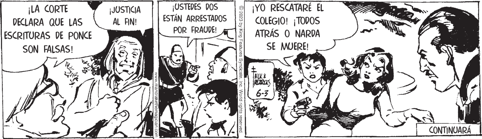 Humour OCR: ¡LA CORTE DECLARA QUE LAS ESCRITURAS DE PONCE SON FALSAS! ¡JUSTICIA AL FIN! www.mandrakethemagician.com ¡USTEDES DOS ESTÁN ARRESTADOS POR FRAUDE! © 2023 by King Features SyndicateInc. World rights reserved. ¡YO RESCATARÉ EL COLEGIO! TODOS ATRÁS O NARDA SE MUERE! 6-3 CONTINUARÁ ¡ LA CORTE DECLARA QUE LAS ESCRITURAS DE PONCE SON FALSAS ! ¡ JUSTICIA AL FIN ! www.mandrakethemagician.com ¡ USTEDES DOS ESTÁN ARRESTADOS POR FRAUDE ! © 2023 by King Features SyndicateInc. World rights reserved . ¡ YO RESCATARÉ EL COLEGIO ! TODOS ATRÁS O NARDA SE MUERE ! 6-3 CONTINUARÁ
