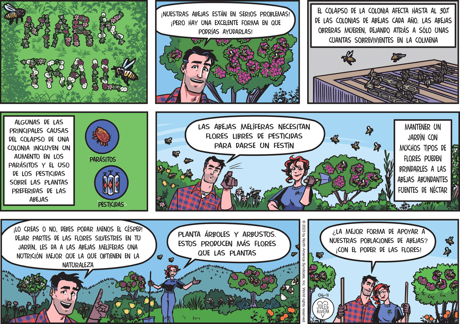 Rectangle OCR: MARK A ALGUNAS DE LAS PRINCIPALES CAUSAS DEL COLAPSO DE UNA COLONIA INCLUYEN UN AUMENTO EN LOS PARÁSITOS Y EL USO DE LOS PESTICIDAS SOBRE LAS PLANTAS PREFERIDAS DE LAS ABEJAS PARÁSITOS 300 PESTICIDASS ¡LO CREAS O NODEBES PODAR MENOS EL CÉSPED! DEJAR PARTES DE LAS FLORES SILVESTRES EN TU JARDÍNLES DA A LAS ABEJAS MELÍFERAS UNA NUTRICIÓN MEJOR QUE LA QUE OBTIENEN EN LA NATURALEZA ¡NUESTRAS ABEJAS ESTÁN EN SERIOS PROBLEMAS! ¡PERO HAY UNA EXCELENTE FORMA EN QUE PODRÍAS AYUDARLAS! LAS ABEJAS MELÍFERAS NECESITAN FLORES LIBRES DE PESTICIDAS PARA DARSE UN FESTIN ME PLANTA ÁRBOLES Y ARBUSTOS. ESTOS PRODUCEN MÁS FLORES QUE LAS PLANTAS © 2023 by North America SyndicateInc. World rights reserved. EL COLAPSO DE LA COLONIA AFECTA HASTA AL 30% DE LAS COLONIAS DE ABEJAS CADA AÑO. LAS ABEJAS OBRERAS MUERENDEJANDO ATRÁS A SÓLO UNAS CUANTAS SOBREVIVIENTES EN LA COLMENA CCUM SUMI 06-11 JULES RIVERA SUOD All STIC MANTENER UN JARDÍN CON MUCHOS TIPOS DE FLORES PUEDEN BRINDARLES A LAS ABEJAS ABUNDANTES FUENTES DE NÉCTAR ¿LA MEJOR FORMA DE APOYAR A NUESTRAS POBLACIONES DE ABEJAS? ¡CON EL PODER DE LAS FLORES! wh ?? 1& CO MARK A ALGUNAS DE LAS PRINCIPALES CAUSAS DEL COLAPSO DE UNA COLONIA INCLUYEN UN AUMENTO EN LOS PARÁSITOS Y EL USO DE LOS PESTICIDAS SOBRE LAS PLANTAS PREFERIDAS DE LAS ABEJAS PARÁSITOS 300 PESTICIDASS ¡ LO CREAS O NODEBES PODAR MENOS EL CÉSPED ! DEJAR PARTES DE LAS FLORES SILVESTRES EN TU JARDÍNLES DA A LAS ABEJAS MELÍFERAS UNA NUTRICIÓN MEJOR QUE LA QUE OBTIENEN EN LA NATURALEZA ¡ NUESTRAS ABEJAS ESTÁN EN SERIOS PROBLEMAS ! ¡ PERO HAY UNA EXCELENTE FORMA EN QUE PODRÍAS AYUDARLAS ! LAS ABEJAS MELÍFERAS NECESITAN FLORES LIBRES DE PESTICIDAS PARA DARSE UN FESTIN ME PLANTA ÁRBOLES Y ARBUSTOS . ESTOS PRODUCEN MÁS FLORES QUE LAS PLANTAS © 2023 by North America SyndicateInc. World rights reserved . EL COLAPSO DE LA COLONIA AFECTA HASTA AL 30 % DE LAS COLONIAS DE ABEJAS CADA AÑO . LAS ABEJAS OBRERAS MUERENDEJANDO ATRÁS A SÓLO UNAS CUANTAS SOBREVIVIENTES EN LA COLMENA CCUM SUMI 06-11 JULES RIVERA SUOD All STIC MANTENER UN JARDÍN CON MUCHOS TIPOS DE FLORES PUEDEN BRINDARLES A LAS ABEJAS ABUNDANTES FUENTES DE NÉCTAR ¿ LA MEJOR FORMA DE APOYAR A NUESTRAS POBLACIONES DE ABEJAS ? ¡ CON EL PODER DE LAS FLORES ! wh ?? 1 & CO