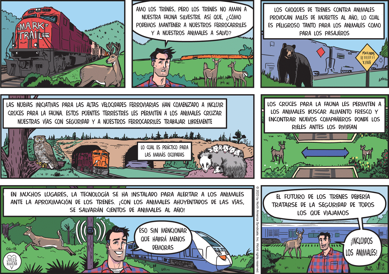 Art OCR: mm 06-18 E ( JULES 0915 RIVERA V 0415 MARK TRAILE PMI LAS NUEVAS INICIATIVAS PARA LAS ALTAS VELOCIDADES FERROVIARIAS HAN COMENZADO A INCLUIR CRUCES PARA LA FAUNA. ESTOS PUENTES TERRESTRES LES PERMITEN A LOS ANIMALES CRUZAR NUESTRAS VÍAS CON SEGURIDAD Y A NUESTROS FERROCARRILES TRABAJAR LIBREMENTE mm Pabal 10 Whs llll ????????? ???????????? M. ~~ m 7 EN MUCHOS LUGARESLA TECNOLOGÍA SE HA INSTALADO PARA ALERTAR A LOS ANIMALES ANTE LA APROXIMACIÓN DE LOS TRENES. ¡CON LOS ANIMALES AHUYENTADOS DE LAS VÍASSE SALVARÁN CIENTOS DE ANIMALES AL AÑO! 8 m AMO LOS TRENESPERO LOS TRENES NO AMAN A NUESTRA FAUNA SILVESTRE. ASÍ QUE¿CÓMO PODEMOS MANTENER A NUESTROS FERROCARRILES Y A NUESTROS ANIMALES A SALVO? m LO CUAL ES PRÁCTICO PARA LAS MAMÁS OCUPADAS ESO SIN MENCIONAR QUE HABRÁ MENOS DEMORAS Sul Mh MI ...sWII w BOB © 2023 by North America SyndicateInc. World rights reserved. W LOS CHOQUES DE TRENES CONTRA ANIMALES PROVOCAN MILES DE MUERTES AL AÑOLO CUAL ES PELIGROSO TANTO PARA LOS ANIMALES COMO PARA LOS PASAJEROS Vou LOS CRUCES PARA LA FAUNA LES PERMITEN A LOS ANIMALES BUSCAR ALIMENTO FRESCO Y ENCONTRAR NUEVOS COMPAÑEROS DONDE LOS RIELES ANTES LOS DIVIDÍAN RAILROAD XING EL FUTURO DE LOS TRENES DEBERÍA TRATARSE DE LA SEGURIDAD DE TODOS LOS QUE VIAJAMOS Iv L ¡INCLUIDOS LOS ANIMALES! hocu Mi mm 06-18 E ( JULES 0915 RIVERA V 0415 MARK TRAILE PMI LAS NUEVAS INICIATIVAS PARA LAS ALTAS VELOCIDADES FERROVIARIAS HAN COMENZADO A INCLUIR CRUCES PARA LA FAUNA . ESTOS PUENTES TERRESTRES LES PERMITEN A LOS ANIMALES CRUZAR NUESTRAS VÍAS CON SEGURIDAD Y A NUESTROS FERROCARRILES TRABAJAR LIBREMENTE mm Pabal 10 Whs llll ????????? ???????????? M. ~~ m 7 EN MUCHOS LUGARESLA TECNOLOGÍA SE HA INSTALADO PARA ALERTAR A LOS ANIMALES ANTE LA APROXIMACIÓN DE LOS TRENES . ¡ CON LOS ANIMALES AHUYENTADOS DE LAS VÍASSE SALVARÁN CIENTOS DE ANIMALES AL AÑO ! 8 m AMO LOS TRENESPERO LOS TRENES NO AMAN A NUESTRA FAUNA SILVESTRE . ASÍ QUE¿ CÓMO PODEMOS MANTENER A NUESTROS FERROCARRILES Y A NUESTROS ANIMALES A SALVO ? m LO CUAL ES PRÁCTICO PARA LAS MAMÁS OCUPADAS ESO SIN MENCIONAR QUE HABRÁ MENOS DEMORAS Sul Mh MI ... sWII w BOB © 2023 by North America SyndicateInc. World rights reserved . W LOS CHOQUES DE TRENES CONTRA ANIMALES PROVOCAN MILES DE MUERTES AL AÑOLO CUAL ES PELIGROSO TANTO PARA LOS ANIMALES COMO PARA LOS PASAJEROS Vou LOS CRUCES PARA LA FAUNA LES PERMITEN A LOS ANIMALES BUSCAR ALIMENTO FRESCO Y ENCONTRAR NUEVOS COMPAÑEROS DONDE LOS RIELES ANTES LOS DIVIDÍAN RAILROAD XING EL FUTURO DE LOS TRENES DEBERÍA TRATARSE DE LA SEGURIDAD DE TODOS LOS QUE VIAJAMOS Iv L ¡ INCLUIDOS LOS ANIMALES ! hocu Mi