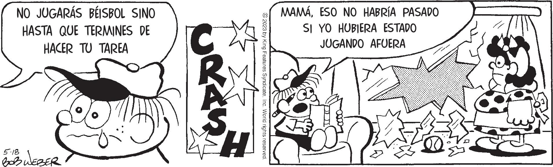 Monochrome OCR: NO JUGARÁS BÉISBOL SINO HASTA QUE TERMINES DE HACER TU TAREA 5-18 BOB WEBER Gran H © 2023 by King Features SyndicateInc. World rights reserved. MAMÁESO NO HABRÍA PASADO SI YO HUBIERA ESTADO JUGANDO AFUERA H NO JUGARÁS BÉISBOL SINO HASTA QUE TERMINES DE HACER TU TAREA 5-18 BOB WEBER Gran H © 2023 by King Features SyndicateInc. World rights reserved . MAMÁESO NO HABRÍA PASADO SI YO HUBIERA ESTADO JUGANDO AFUERA H