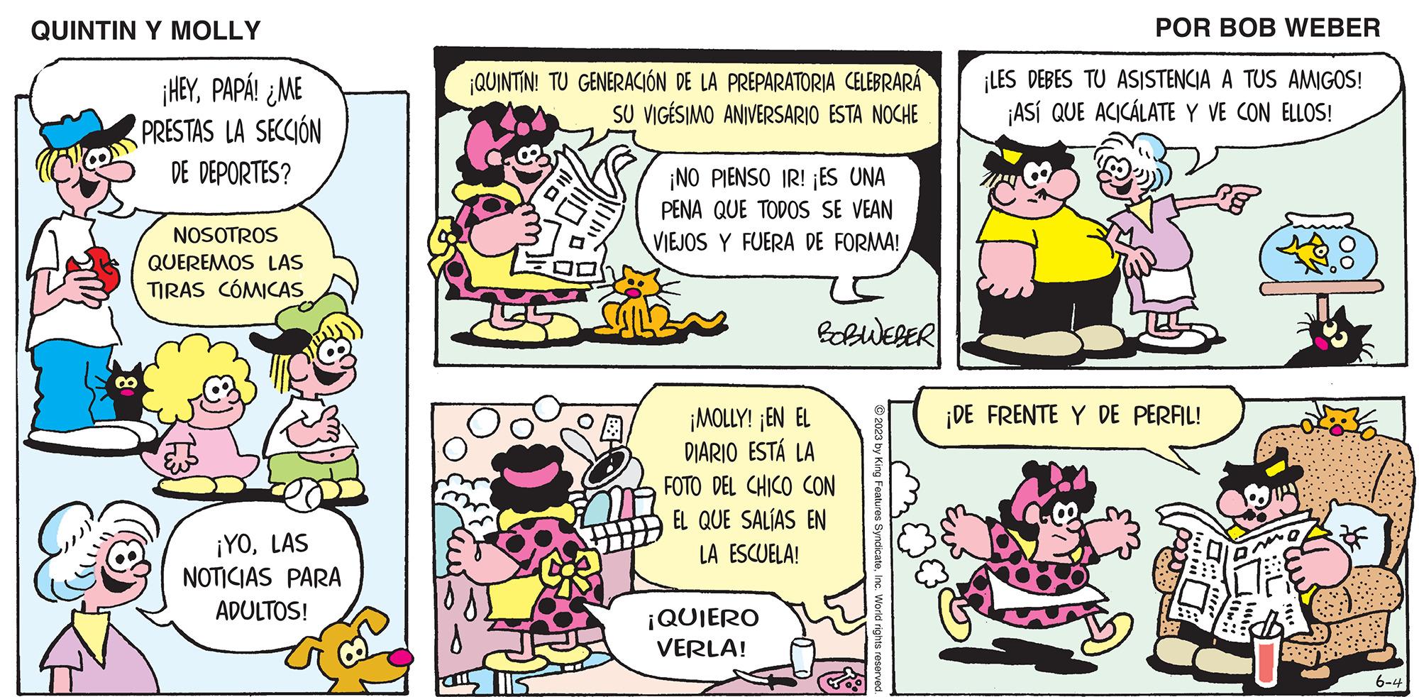 Font OCR: QUINTIN Y MOLLY ¡HEYPAPÁ! ¿ME PRESTAS LA SECCIÓN DE DEPORTES? NOSOTROS QUEREMOS LAS TIRAS CÓMICAS ¡YOLAS NOTICIAS PARA ADULTOS! ¡QUINTIN! TU GENERACIÓN DE LA PREPARATORIA CELEBRARÁ SU VIGESIMO ANIVERSARIO ESTA NOCHE ¡NO PIENSO IR! ¡ES UNA PENA QUE TODOS SE VEAN VIEJOS Y FUERA DE FORMA! BOBWEBER ¡MOLLY! ¡EN EL DIARIO ESTÁ LA FOTO DEL CHICO CON EL QUE SALÍAS EN LA ESCUELA! ¡QUIERO VERLA! © 2023 by King Features SyndicateInc. World rights reserved. POR BOB WEBER ¡LES DEBES TU ASISTENCIA A TUS AMIGOS! ¡ASÍ QUE ACICÁLATE Y VE CON ELLOS! ¡DE FRENTE Y DE PERFIL! THE OO 6-4 QUINTIN Y MOLLY ¡ HEYPAPÁ ! ¿ ME PRESTAS LA SECCIÓN DE DEPORTES ? NOSOTROS QUEREMOS LAS TIRAS CÓMICAS ¡ YOLAS NOTICIAS PARA ADULTOS ! ¡ QUINTIN ! TU GENERACIÓN DE LA PREPARATORIA CELEBRARÁ SU VIGESIMO ANIVERSARIO ESTA NOCHE ¡ NO PIENSO IR ! ¡ ES UNA PENA QUE TODOS SE VEAN VIEJOS Y FUERA DE FORMA ! BOBWEBER ¡ MOLLY ! ¡ EN EL DIARIO ESTÁ LA FOTO DEL CHICO CON EL QUE SALÍAS EN LA ESCUELA ! ¡ QUIERO VERLA ! © 2023 by King Features SyndicateInc. World rights reserved . POR BOB WEBER ¡ LES DEBES TU ASISTENCIA A TUS AMIGOS ! ¡ ASÍ QUE ACICÁLATE Y VE CON ELLOS ! ¡ DE FRENTE Y DE PERFIL ! THE OO 6-4