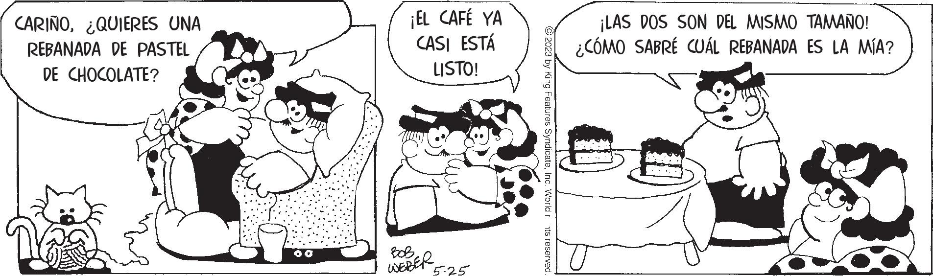 Font OCR: CARIÑO¿QUIERES UNA REBANADA DE PASTEL DE CHOCOLATE? ¡EL CAFÉ YA CASI ESTÁ LISTO! BOB WEBER 5-25 ?2023 by King Features SyndicateInc. World rts reserved. ¡LAS DOS SON DEL MISMO TAMAÑO! ¿CÓMO SABRÉ CUÁL REBANADA ES LA MÍA? CARIÑO¿ QUIERES UNA REBANADA DE PASTEL DE CHOCOLATE ? ¡ EL CAFÉ YA CASI ESTÁ LISTO ! BOB WEBER 5-25 ?2023 by King Features SyndicateInc. World rts reserved . ¡ LAS DOS SON DEL MISMO TAMAÑO ! ¿ CÓMO SABRÉ CUÁL REBANADA ES LA MÍA ?