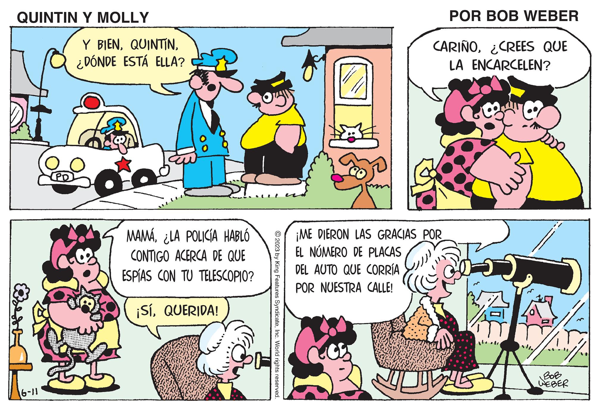Organism OCR: QUINTIN Y MOLLY Bred 16-11 Y BIEN¿DÓNDE ESTÁ ELLA? MAMÁ¿LA POLICIA HABLÓ CONTIGO ACERCA DE QUE ESPÍAS CON TU TELESCOPIO? ¡SíQUERIDA! ?2023 by King Features SyndicateInc. World rights reserved. POR BOB WEBER CARIÑO¿CREES QUE LA ENCARCELEN? ¡ME DIERON LAS GRACIAS POR EL NÚMERO DE PLACAS DEL AUTO QUE CORRÍA POR NUESTRA CALLE! JUDULLES BOB WEBER QUINTIN Y MOLLY Bred 16-11 Y BIEN¿ DÓNDE ESTÁ ELLA ? MAMÁ¿ LA POLICIA HABLÓ CONTIGO ACERCA DE QUE ESPÍAS CON TU TELESCOPIO ? ¡ SíQUERIDA ! ?2023 by King Features SyndicateInc. World rights reserved . POR BOB WEBER CARIÑO¿ CREES QUE LA ENCARCELEN ? ¡ ME DIERON LAS GRACIAS POR EL NÚMERO DE PLACAS DEL AUTO QUE CORRÍA POR NUESTRA CALLE ! JUDULLES BOB WEBER