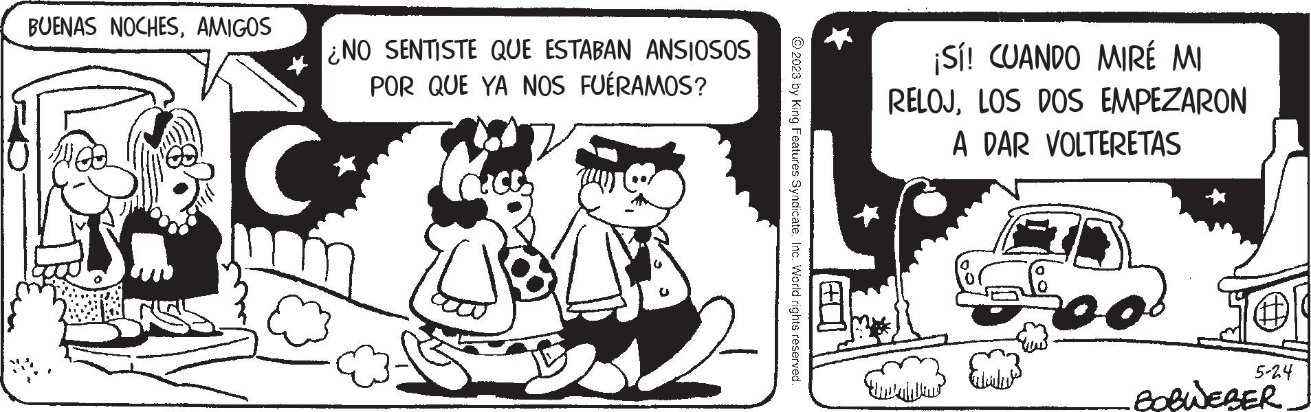 Illustration OCR: BUENAS NOCHESAMIGOS ¿NO SENTISTE QUE ESTABAN ANSIOSOS POR QUE YA NOS FUÉRAMOS? C. © 2023 by King Features SyndicateInc. World rights reserved. FO ¡Sí! CUANDO MIRÉ MI RELOJLOS DOS EMPEZARON A DAR VOLTERETAS ?????? 108 5-24 -BOBWEBER BUENAS NOCHESAMIGOS ¿ NO SENTISTE QUE ESTABAN ANSIOSOS POR QUE YA NOS FUÉRAMOS ? C. © 2023 by King Features SyndicateInc. World rights reserved . FO ¡ Sí ! CUANDO MIRÉ MI RELOJLOS DOS EMPEZARON A DAR VOLTERETAS ?????? 108 5-24 -BOBWEBER