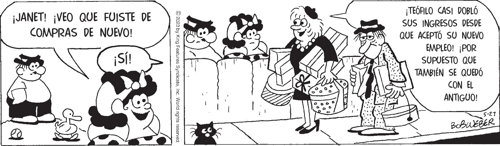 Black-and-white OCR: ¡JANET! ¡VEO QUE FUISTE DE COMPRAS DE NUEVO! ¡Sí! ed © 2023 by King Features SyndicateInc. World rights reserved. ¡TEÓFILO CASI DOBLÓ SUS INGRESOS DESDE QUE ACEPTÓ SU NUEVO EMPLEO! ¡POR SUPUESTO QUE TAMBIÉN SE QUEDÓ CON EL ANTIGUO! 5-27 BOBWEBER ¡ JANET ! ¡ VEO QUE FUISTE DE COMPRAS DE NUEVO ! ¡ Sí ! ed © 2023 by King Features SyndicateInc. World rights reserved . ¡ TEÓFILO CASI DOBLÓ SUS INGRESOS DESDE QUE ACEPTÓ SU NUEVO EMPLEO ! ¡ POR SUPUESTO QUE TAMBIÉN SE QUEDÓ CON EL ANTIGUO ! 5-27 BOBWEBER