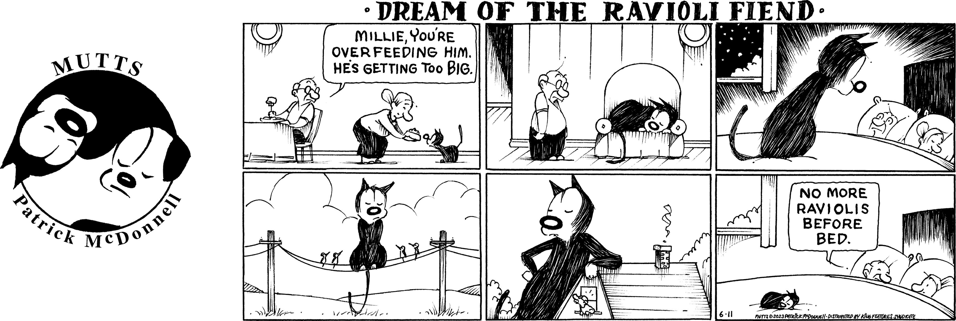 Mammal OCR: MUTTS Patrick McDonnell • DREAM OF THE RAVIOLI FIEND. MILLIEYOU'RE OVER FEEDING HIM. HE'S GETTING Too BIG. . 6.11 NO MORE RAVIOLIS BEFORE BED. MUTTS 2023 PATRICK MYDONNE||· DISTRIBUTED BY KING FEATURES SYNDICATE MUTTS Patrick McDonnell • DREAM OF THE RAVIOLI FIEND . MILLIEYOU'RE OVER FEEDING HIM . HE'S GETTING Too BIG . . 6.11 NO MORE RAVIOLIS BEFORE BED . MUTTS 2023 PATRICK MYDONNE || · DISTRIBUTED BY KING FEATURES SYNDICATE
