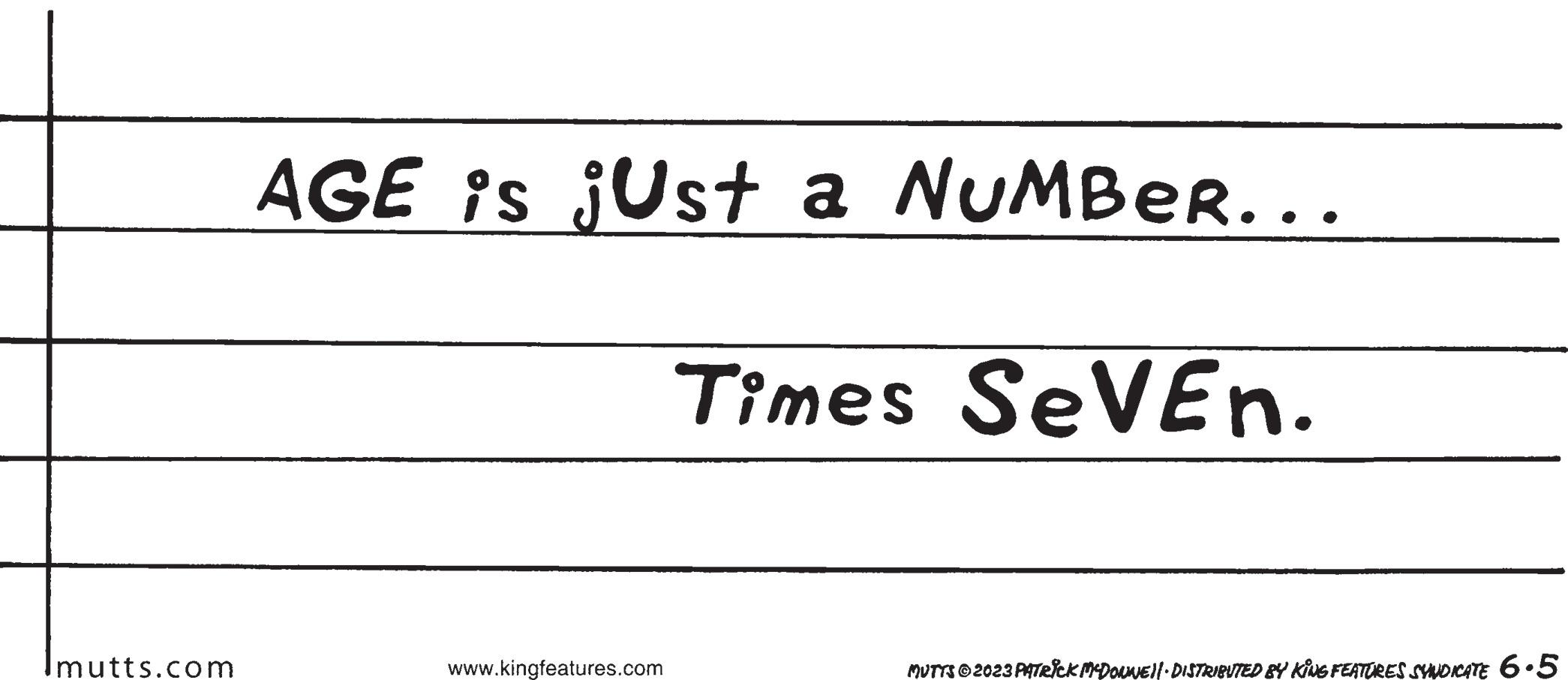 Circle OCR: Imutts.com AGE is jUst a NUMBER... Times SeVEN. www.kingfeatures.com MUTTS © 2023 PATRICK MCDONNE)| DISTRIBUTED BY KING FEATURES SYNDICATE 6.5 Imutts.com AGE is jUst a NUMBER ... Times SeVEN . www.kingfeatures.com MUTTS © 2023 PATRICK MCDONNE ) | DISTRIBUTED BY KING FEATURES SYNDICATE 6.5