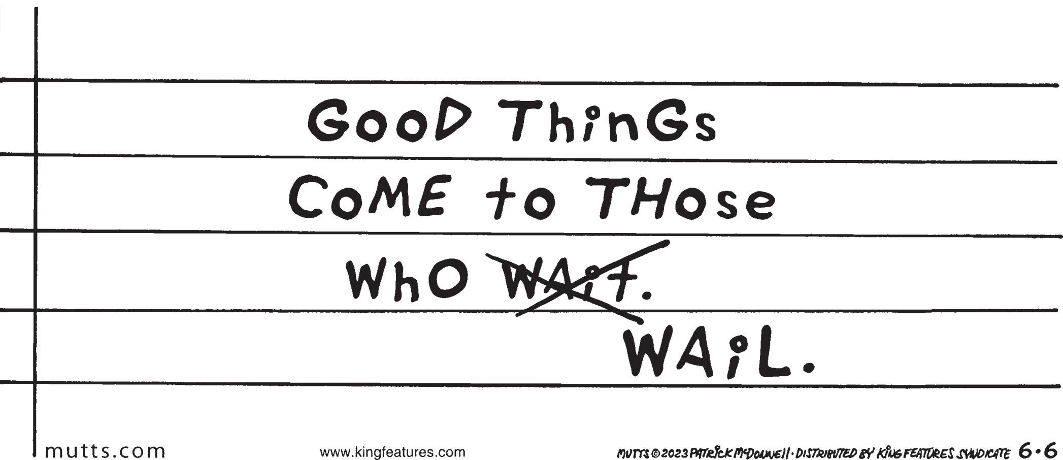 Circle OCR: mutts.com GooD ThinGs COME to THose Who WALT. www.kingfeatures.com WAIL. MUTTS © 2023 PATRICK MCDONNE||· DISTRIBUTED BY KING FEATURES SYNDICATE 6.6 mutts.com GooD ThinGs COME to THose Who WALT . www.kingfeatures.com WAIL . MUTTS © 2023 PATRICK MCDONNE || · DISTRIBUTED BY KING FEATURES SYNDICATE 6.6