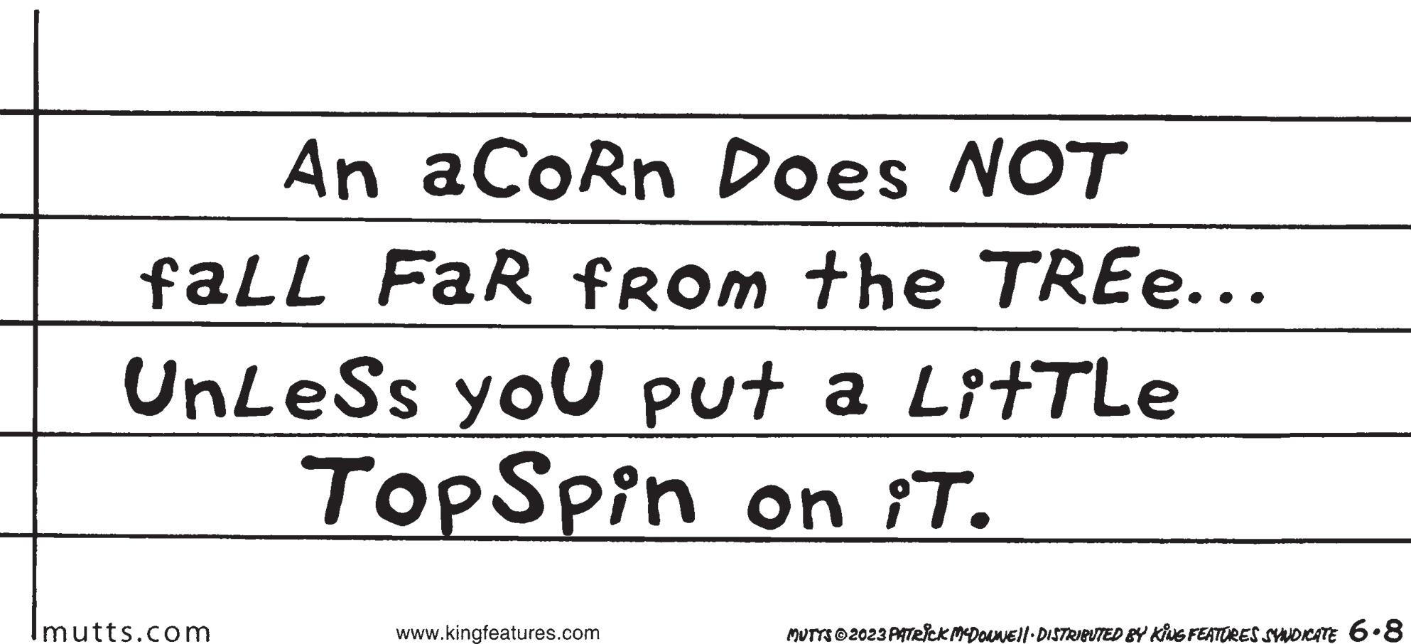 Circle OCR: An aCoRn Does NOT faLL FaR from the TREE... UnLeSs you put a LitTLe TopSpin on iT. Imutts.com www.kingfeatures.com MUTTS © 2023 PATRICK MCDONWE||· DISTRIBUTED BY KING FEATURES SYNDICATE 6.8 An aCoRn Does NOT faLL FaR from the TREE ... UnLeSs you put a LitTLe TopSpin on iT . Imutts.com www.kingfeatures.com MUTTS © 2023 PATRICK MCDONWE || · DISTRIBUTED BY KING FEATURES SYNDICATE 6.8