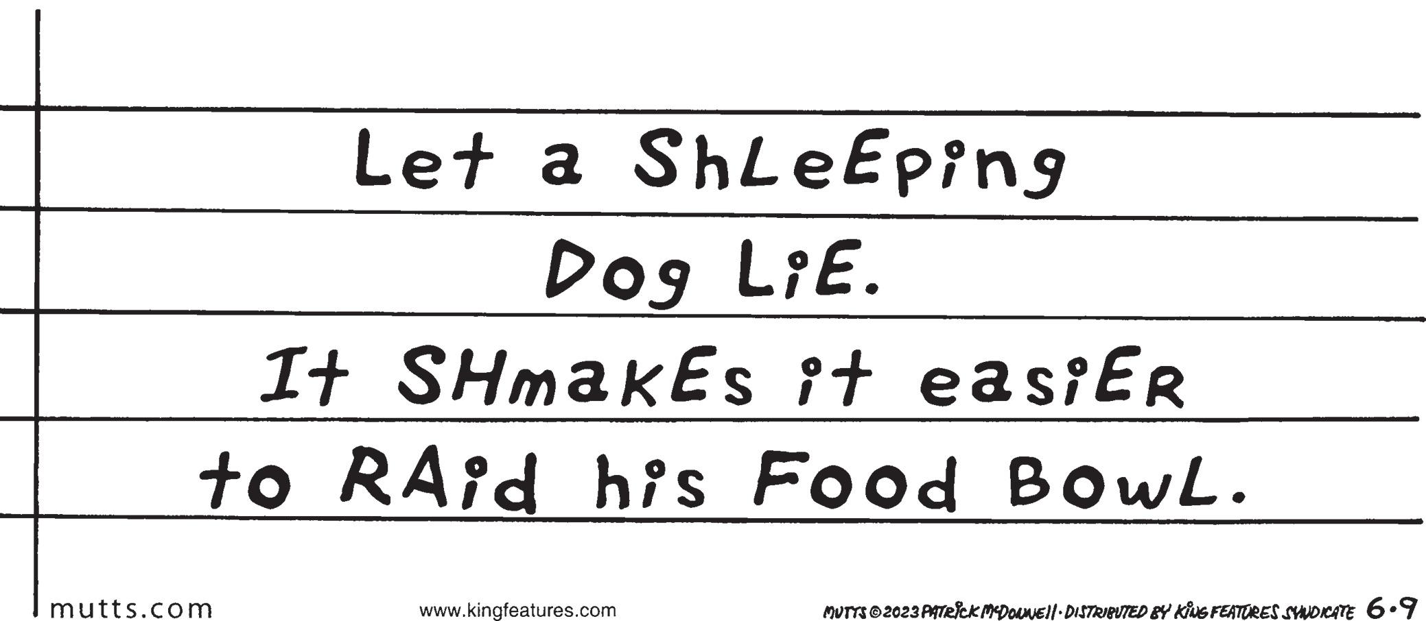 Handwriting OCR: Let a ShLe Eping Dog LiE. It SHmakes it easiER to RAid his Food BOWL. mutts.com www.kingfeatures.com MUTTS © 2023 PATRICK MCDONNE||· DISTRIBUTED BY KING FEATURES SYNDICATE 6.9 Let a ShLe Eping Dog LiE . It SHmakes it easiER to RAid his Food BOWL . mutts.com www.kingfeatures.com MUTTS © 2023 PATRICK MCDONNE || · DISTRIBUTED BY KING FEATURES SYNDICATE 6.9