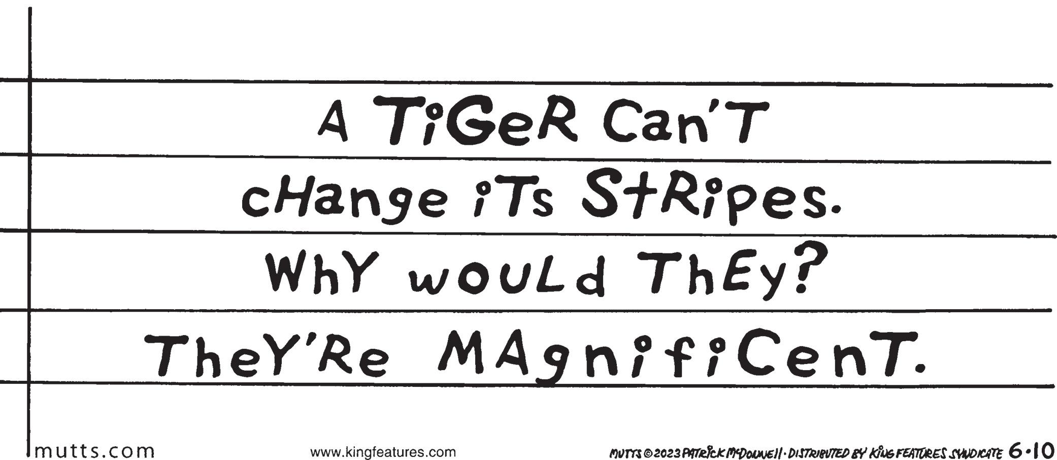 Parallel OCR: A TiGeR Can'T change iTs StRipes. Why would ThEy? MAgnifiCenT. TheY'Re mutts.com www.kingfeatures.com MUTTS © 2023 PATRICK MCDONNE||· DISTRIBUTED BY KING FEATURES SYNDICATE 6.10 A TiGeR Can'T change iTs StRipes . Why would ThEy ? MAgnifiCenT . TheY'Re mutts.com www.kingfeatures.com MUTTS © 2023 PATRICK MCDONNE || · DISTRIBUTED BY KING FEATURES SYNDICATE 6.10
