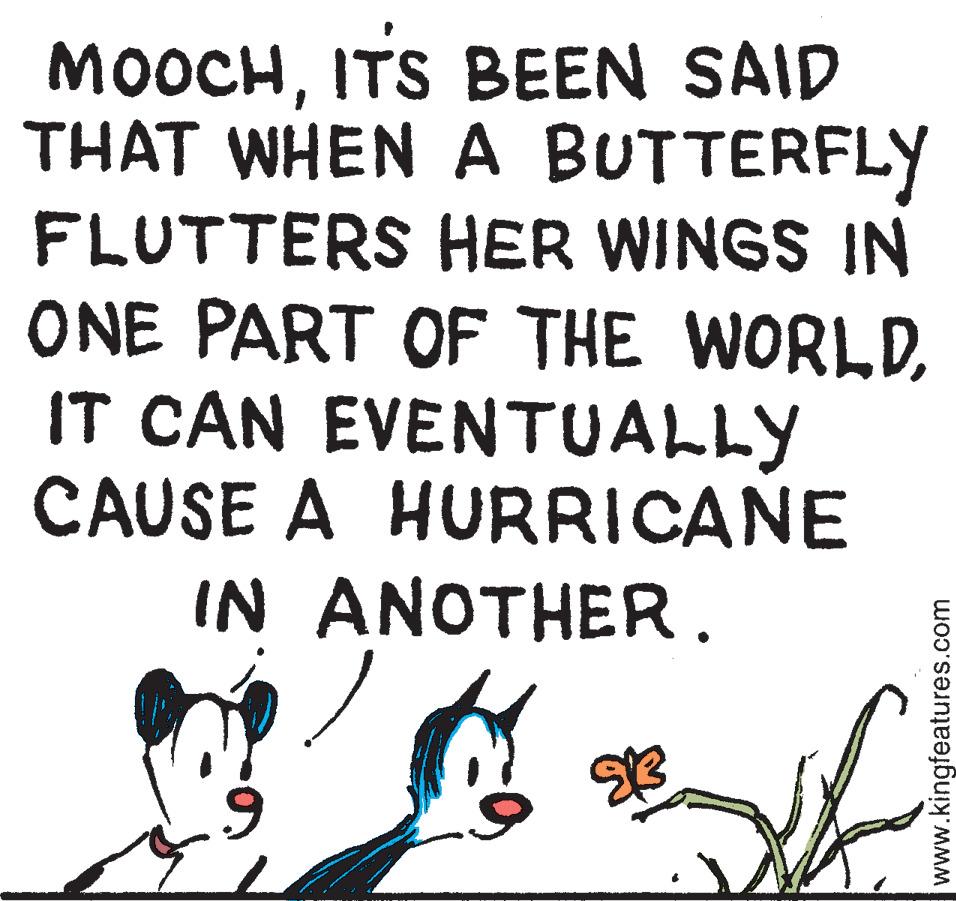 Tail OCR: MOOCHITS BEEN SAID THAT WHEN A BUTTERFLY FLUTTERS HER WINGS IN ONE PART OF THE WORLDIT CAN EVENTUALLY CAUSE A HURRICANE IN ANOTHER. 9 *3 www.kingfeatures.com MOOCHITS BEEN SAID THAT WHEN A BUTTERFLY FLUTTERS HER WINGS IN ONE PART OF THE WORLDIT CAN EVENTUALLY CAUSE A HURRICANE IN ANOTHER . 9 * 3 www.kingfeatures.com