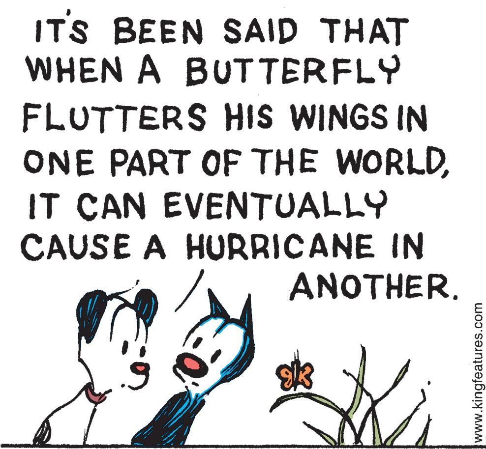 Fictional character OCR: IT'S BEEN SAID THAT WHEN A BUTTERFLY FLUTTERS HIS WINGS IN ONE PART OF THE WORLDIT CAN EVENTUALLY CAUSE A HURRICANE IN 9 O ANOTHER. www.kingfeatures.com IT'S BEEN SAID THAT WHEN A BUTTERFLY FLUTTERS HIS WINGS IN ONE PART OF THE WORLDIT CAN EVENTUALLY CAUSE A HURRICANE IN 9 O ANOTHER . www.kingfeatures.com
