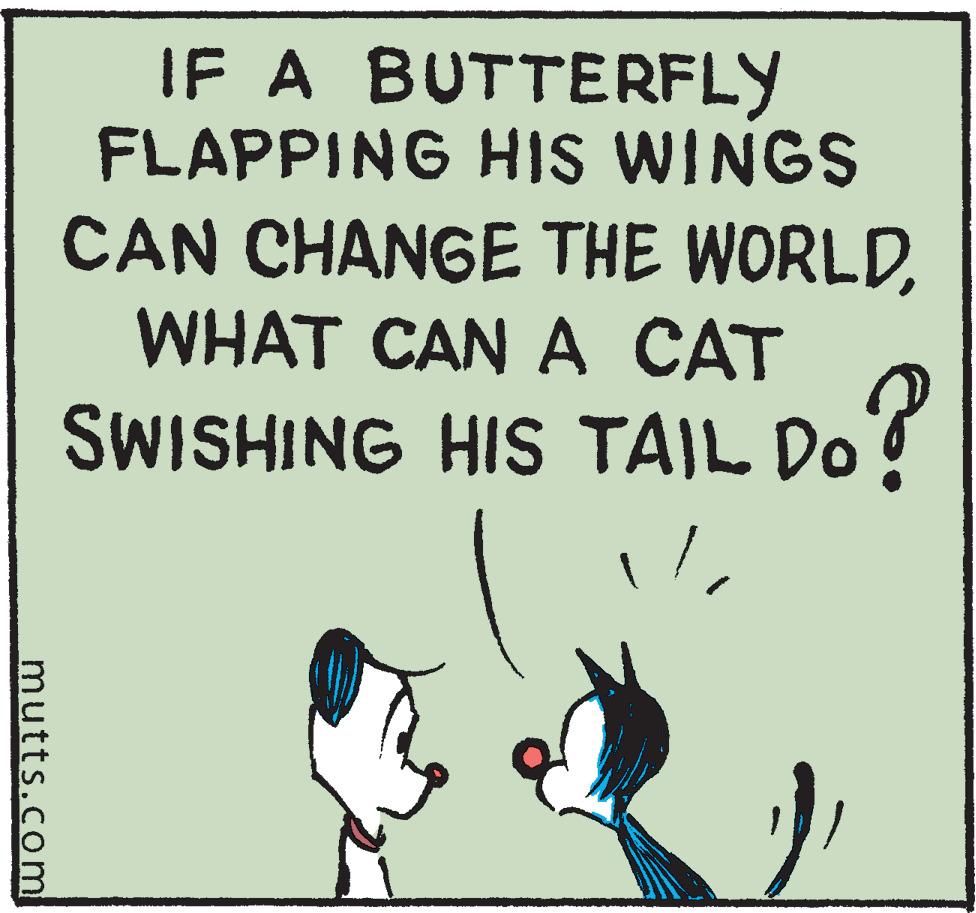Pleased OCR: mutts.com IF A BUTTERFLY FLAPPING HIS WINGS CAN CHANGE THE WORLDWHAT CAN A CAT SWISHING HIS TAIL DO? mutts.com IF A BUTTERFLY FLAPPING HIS WINGS CAN CHANGE THE WORLDWHAT CAN A CAT SWISHING HIS TAIL DO ?