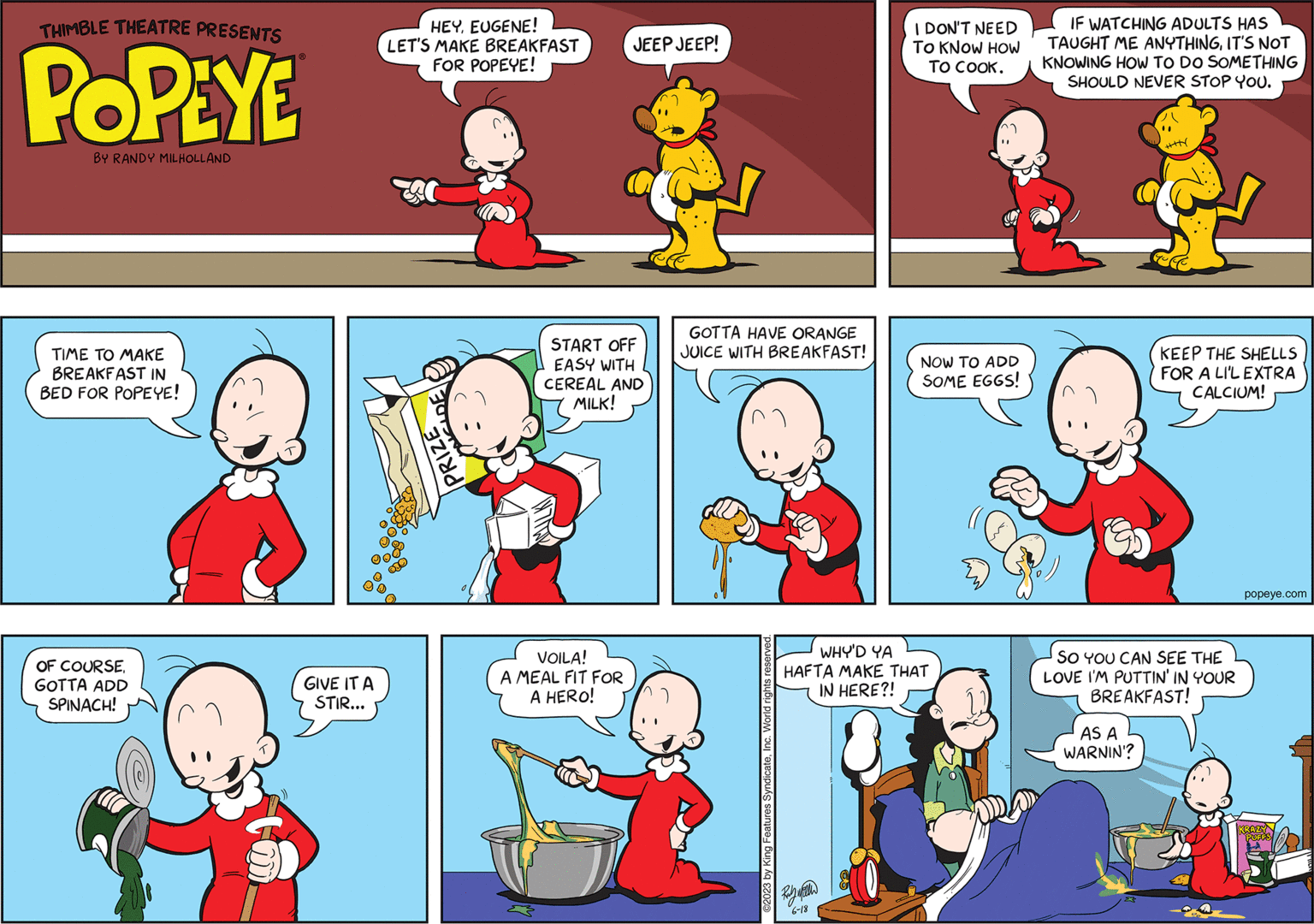 Rectangle OCR: THIMBLE THEATRE PRESENTS POPEYE BY RANDY MILHOLLAND TIME TO MAKE BREAKFAST IN BED FOR POPEYE! OF COURSE. GOTTA ADD SPINACH! GIVE IT A STIR... HEYEUGENE! LET'S MAKE BREAKFAST FOR POPEYE! A PRIZE JEEP JEEP! START OFF EASY WITH CEREAL AND MILK! VOILA! A MEAL FIT FOR A HERO! GOTTA HAVE ORANGE JUICE WITH BREAKFAST! ©2023 by King Features SyndicateInc. World rights reserve I DON'T NEED TO KNOW HOW TO COOK. Ray Will 6-18 NOW TO ADD SOME EGGS! WHY'D YA HAFTA MAKE THAT IN HERE?! IF WATCHING ADULTS HAS TAUGHT ME ANYTHINGIT'S NOT KNOWING HOW TO DO SOMETHING SHOULD NEVER STOP YOU. AS A WARNIN'? ++|| SO YOU CAN SEE THE LOVE I'M PUTTIN' IN YOUR BREAKFAST! X KEEP THE SHELLS FOR A LI'L EXTRA CALCIUM! popeye.com KRAZY PUFFS THIMBLE THEATRE PRESENTS POPEYE BY RANDY MILHOLLAND TIME TO MAKE BREAKFAST IN BED FOR POPEYE ! OF COURSE . GOTTA ADD SPINACH ! GIVE IT A STIR ... HEYEUGENE ! LET'S MAKE BREAKFAST FOR POPEYE ! A PRIZE JEEP JEEP ! START OFF EASY WITH CEREAL AND MILK ! VOILA ! A MEAL FIT FOR A HERO ! GOTTA HAVE ORANGE JUICE WITH BREAKFAST ! © 2023 by King Features SyndicateInc. World rights reserve I DON'T NEED TO KNOW HOW TO COOK . Ray Will 6-18 NOW TO ADD SOME EGGS ! WHY'D YA HAFTA MAKE THAT IN HERE ?! IF WATCHING ADULTS HAS TAUGHT ME ANYTHINGIT'S NOT KNOWING HOW TO DO SOMETHING SHOULD NEVER STOP YOU . AS A WARNIN ' ? ++ || SO YOU CAN SEE THE LOVE I'M PUTTIN ' IN YOUR BREAKFAST ! X KEEP THE SHELLS FOR A LI'L EXTRA CALCIUM ! popeye.com KRAZY PUFFS