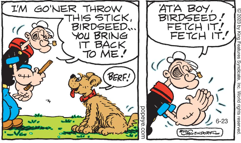 Font OCR: I'M GO'NER THROW "( aft Na ?? THIS STICKBIRDSEED... YOU BRING IT BACK TO ME! BERF! popeye.com AT'A BOYBIRDSEED! FETCH IT! FETCH IT!! st+ 6-23 SUDAGENDORFI ?2023 by King Features SyndicateInc. World rights reserved. I'M GO'NER THROW " ( aft Na ?? THIS STICKBIRDSEED ... YOU BRING IT BACK TO ME ! BERF ! popeye.com AT'A BOYBIRDSEED ! FETCH IT ! FETCH IT !! st + 6-23 SUDAGENDORFI ?2023 by King Features SyndicateInc. World rights reserved .